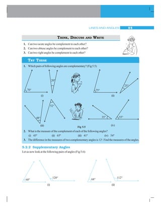 LINES AND ANGLES 9 5
THINK, DISCUSS AND WRITE
1. Can two acute angles be complement to each other?
2. Can two obtuse angles be complement to each other?
3. Can two right angles be complement to each other?
1. Whichpairsoffollowinganglesarecomplementary?(Fig5.5)
Fig 5.5
2. Whatisthemeasureofthecomplementofeachofthefollowingangles?
(i) 45º (ii) 65º (iii) 41º (iv) 54º
3. Thedifferenceinthemeasuresoftwocomplementaryanglesis12o
.Findthemeasuresoftheangles.
5.2.2 Supplementary Angles
Let us now look at the following pairs of angles (Fig 5.6):
TRY THESE
(i) (ii)
(iii) (iv)
(i) (ii)
 