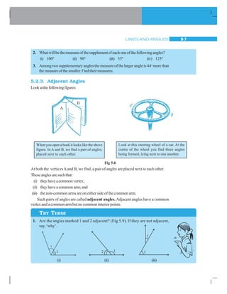 LINES AND ANGLES 9 7
2. Whatwillbethemeasureofthesupplementofeachoneofthefollowingangles?
(i) 100º (ii) 90º (iii) 55º (iv) 125º
3. Among two supplementary angles the measure of the larger angle is 44o
more than
themeasureofthesmaller.Findtheirmeasures.
5.2.3. Adjacent Angles
Lookatthefollowingfigures:
Fig 5.8
At both the verticesAand B, we find, a pair of angles are placed next to each other.
Theseanglesaresuchthat:
(i) theyhaveacommonvertex;
(ii) they have a common arm; and
(iii) the non-common arms are on either side of the common arm.
Such pairs of angles are called adjacent angles. Adjacent angles have a common
vertex and a common arm but no common interior points.
1. Are the angles marked 1 and 2 adjacent? (Fig 5.9). If they are not adjacent,
say,‘why’.
A
B
When you open a book it looks like the above
figure. In A and B, we find a pair of angles,
placed next to each other.
Look at this steering wheel of a car. At the
centre of the wheel you find three angles
being formed, lying next to one another.
TRY THESE
(i) (ii) (iii)
 