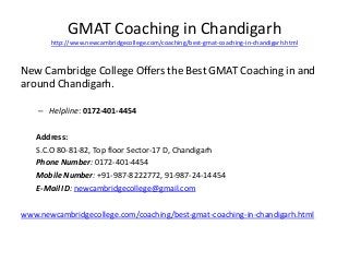 GMAT Coaching in Chandigarh 
http://www.newcambridgecollege.com/coaching/best-gmat-coaching-in-chandigarh.html 
New Cambridge College Offers the Best GMAT Coaching in and 
around Chandigarh. 
– Helpline: 0172-401-4454 
Address: 
S.C.O 80-81-82, Top floor Sector-17 D, Chandigarh 
Phone Number: 0172-401-4454 
Mobile Number: +91-987-8222772, 91-987-24-14454 
E-Mail ID: newcambridgecollege@gmail.com 
www.newcambridgecollege.com/coaching/best-gmat-coaching-in-chandigarh.html 
