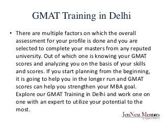 GMAT Training in Delhi
• There are multiple factors on which the overall
assessment for your profile is done and you are
selected to complete your masters from any reputed
university. Out of which one is knowing your GMAT
scores and analyzing you on the basis of your skills
and scores. If you start planning from the beginning,
it is going to help you in the longer run and GMAT
scores can help you strengthen your MBA goal.
Explore our GMAT Training in Delhi and work one on
one with an expert to utilize your potential to the
most.