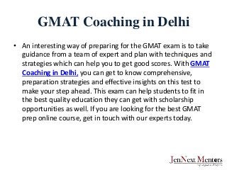 GMAT Coaching in Delhi
• An interesting way of preparing for the GMAT exam is to take
guidance from a team of expert and plan with techniques and
strategies which can help you to get good scores. With GMAT
Coaching in Delhi, you can get to know comprehensive,
preparation strategies and effective insights on this test to
make your step ahead. This exam can help students to fit in
the best quality education they can get with scholarship
opportunities as well. If you are looking for the best GMAT
prep online course, get in touch with our experts today.