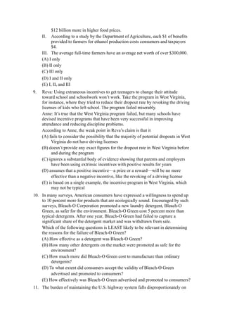 $12 billion more in higher food prices.
     II. According to a study by the Department of Agriculture, each $1 of benefits
          provided to farmers for ethanol production costs consumers and taxpayers
          $4.
     III. The average full-time farmers have an average net worth of over $300,000.
     (A) I only
     (B) II only
     (C) III only
     (D) I and II only
     (E) I, II, and III
9.   Reva: Using extraneous incentives to get teenagers to change their attitude
     toward school and schoolwork won’t work. Take the program in West Virginia,
     for instance, where they tried to reduce their dropout rate by revoking the driving
     licenses of kids who left school. The program failed miserably.
     Anne: It’s true that the West Virginia program failed, but many schools have
     devised incentive programs that have been very successful in improving
     attendance and reducing discipline problems.
     According to Anne, the weak point in Reva’s claim is that it
     (A) fails to consider the possibility that the majority of potential dropouts in West
           Virginia do not have driving licenses
     (B) doesn’t provide any exact figures for the dropout rate in West Virginia before
           and during the program
     (C) ignores a substantial body of evidence showing that parents and employers
           have been using extrinsic incentives with positive results for years
     (D) assumes that a positive incentive—a prize or a reward—will be no more
           effective than a negative incentive, like the revoking of a driving license
     (E) is based on a single example, the incentive program in West Virginia, which
           may not be typical
10. In many surveys, American consumers have expressed a willingness to spend up
    to 10 percent more for products that are ecologically sound. Encouraged by such
    surveys, Bleach-O Corporation promoted a new laundry detergent, Bleach-O
    Green, as safer for the environment. Bleach-O Green cost 5 percent more than
    typical detergents. After one year, Bleach-O Green had failed to capture a
    significant share of the detergent market and was withdrawn from sale.
    Which of the following questions is LEAST likely to be relevant in determining
    the reasons for the failure of Bleach-O Green?
    (A) How effective as a detergent was Bleach-O Green?
    (B) How many other detergents on the market were promoted as safe for the
         environment?
    (C) How much more did Bleach-O Green cost to manufacture than ordinary
         detergents?
    (D) To what extent did consumers accept the validity of Bleach-O Green
         advertised and promoted to consumers?
    (E) How effectively was Bleach-O Green advertised and promoted to consumers?
11. The burden of maintaining the U.S. highway system falls disproportionately on
 