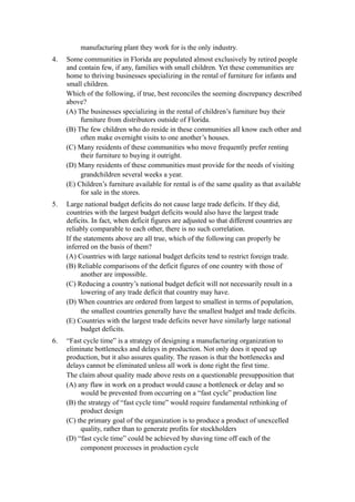manufacturing plant they work for is the only industry.
4.   Some communities in Florida are populated almost exclusively by retired people
     and contain few, if any, families with small children. Yet these communities are
     home to thriving businesses specializing in the rental of furniture for infants and
     small children.
     Which of the following, if true, best reconciles the seeming discrepancy described
     above?
     (A) The businesses specializing in the rental of children’s furniture buy their
          furniture from distributors outside of Florida.
     (B) The few children who do reside in these communities all know each other and
          often make overnight visits to one another’s houses.
     (C) Many residents of these communities who move frequently prefer renting
          their furniture to buying it outright.
     (D) Many residents of these communities must provide for the needs of visiting
          grandchildren several weeks a year.
     (E) Children’s furniture available for rental is of the same quality as that available
          for sale in the stores.
5.   Large national budget deficits do not cause large trade deficits. If they did,
     countries with the largest budget deficits would also have the largest trade
     deficits. In fact, when deficit figures are adjusted so that different countries are
     reliably comparable to each other, there is no such correlation.
     If the statements above are all true, which of the following can properly be
     inferred on the basis of them?
     (A) Countries with large national budget deficits tend to restrict foreign trade.
     (B) Reliable comparisons of the deficit figures of one country with those of
           another are impossible.
     (C) Reducing a country’s national budget deficit will not necessarily result in a
           lowering of any trade deficit that country may have.
     (D) When countries are ordered from largest to smallest in terms of population,
           the smallest countries generally have the smallest budget and trade deficits.
     (E) Countries with the largest trade deficits never have similarly large national
           budget deficits.
6.   “Fast cycle time” is a strategy of designing a manufacturing organization to
     eliminate bottlenecks and delays in production. Not only does it speed up
     production, but it also assures quality. The reason is that the bottlenecks and
     delays cannot be eliminated unless all work is done right the first time.
     The claim about quality made above rests on a questionable presupposition that
     (A) any flaw in work on a product would cause a bottleneck or delay and so
          would be prevented from occurring on a “fast cycle” production line
     (B) the strategy of “fast cycle time” would require fundamental rethinking of
          product design
     (C) the primary goal of the organization is to produce a product of unexcelled
          quality, rather than to generate profits for stockholders
     (D) “fast cycle time” could be achieved by shaving time off each of the
          component processes in production cycle
 