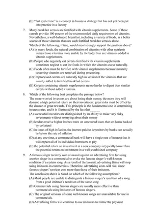 (E) “fast cycle time” is a concept in business strategy that has not yet been put
          into practice in a factory
7.   Many breakfast cereals are fortified with vitamin supplements. Some of these
     cereals provide 100 percent of the recommended daily requirement of vitamins.
     Nevertheless, a well-balanced breakfast, including a variety of foods, is a better
     source of those vitamins than are such fortified breakfast cereals alone.
     Which of the following, if true, would most strongly support the position above?
     (A) In many foods, the natural combination of vitamins with other nutrients
          makes those vitamins more usable by the body than are vitamins added in
          vitamin supplements.
     (B) People who regularly eat cereals fortified with vitamin supplements
          sometimes neglect to eat the foods in which the vitamins occur naturally.
     (C) Foods often must be fortified with vitamin supplements because naturally
          occurring vitamins are removed during processing.
     (D) Unprocessed cereals are naturally high in several of the vitamins that are
          usually added to fortified breakfast cereals.
     (E) Cereals containing vitamin supplements are no harder to digest than similar
          cereals without added vitamins.
8.   Which of the following best completes the passage below?
     The more worried investors are about losing their money, the more they will
     demand a high potential return on their investment; great risks must be offset by
     the chance of great rewards. This principle is the fundamental one in determining
     interest rates, and it is illustrated by the fact that______
     (A) successful investors are distinguished by an ability to make very risky
          investments without worrying about their money
     (B) lenders receive higher interest rates on unsecured loans than on loans backed
          by collateral
     (C) in times of high inflation, the interest paid to depositors by banks can actually
          be below the rate of inflation
     (D) at any one time, a commercial bank will have a single rate of interest that it
          will expect all of its individual borrowers to pay
     (E) the potential return on investment in a new company is typically lower than
          the potential return on investment in a well-established company
9.   A famous singer recently won a lawsuit against an advertising firm for using
     another singer in a commercial to evoke the famous singer’s well-known
     rendition of a certain song. As a result of the lawsuit, advertising firms will stop
     using imitators in commercials. Therefore, advertising costs will rise, since
     famous singers’ services cost more than those of their imitators.
     The conclusion above is based on which of the following assumptions?
     (A) Most people are unable to distinguish a famous singer’s rendition of a song
          from a good imitator’s rendition of the same song.
     (B) Commercials using famous singers are usually more effective than
          commercials using imitators of famous singers.
     (C) The original versions of some well-known songs are unavailable for use in
          commercials.
     (D) Advertising firms will continue to use imitators to mimic the physical
 