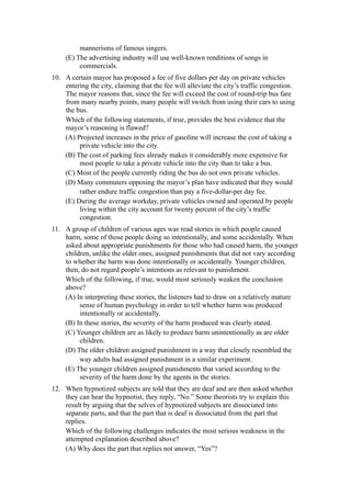 mannerisms of famous singers.
     (E) The advertising industry will use well-known renditions of songs in
          commercials.
10. A certain mayor has proposed a fee of five dollars per day on private vehicles
    entering the city, claiming that the fee will alleviate the city’s traffic congestion.
    The mayor reasons that, since the fee will exceed the cost of round-trip bus fare
    from many nearby points, many people will switch from using their cars to using
    the bus.
    Which of the following statements, if true, provides the best evidence that the
    mayor’s reasoning is flawed?
    (A) Projected increases in the price of gasoline will increase the cost of taking a
         private vehicle into the city.
    (B) The cost of parking fees already makes it considerably more expensive for
         most people to take a private vehicle into the city than to take a bus.
    (C) Most of the people currently riding the bus do not own private vehicles.
    (D) Many commuters opposing the mayor’s plan have indicated that they would
         rather endure traffic congestion than pay a five-dollar-per day fee.
    (E) During the average workday, private vehicles owned and operated by people
         living within the city account for twenty percent of the city’s traffic
         congestion.
11. A group of children of various ages was read stories in which people caused
    harm, some of those people doing so intentionally, and some accidentally. When
    asked about appropriate punishments for those who had caused harm, the younger
    children, unlike the older ones, assigned punishments that did not vary according
    to whether the harm was done intentionally or accidentally. Younger children,
    then, do not regard people’s intentions as relevant to punishment.
    Which of the following, if true, would most seriously weaken the conclusion
    above?
    (A) In interpreting these stories, the listeners had to draw on a relatively mature
         sense of human psychology in order to tell whether harm was produced
         intentionally or accidentally.
    (B) In these stories, the severity of the harm produced was clearly stated.
    (C) Younger children are as likely to produce harm unintentionally as are older
         children.
    (D) The older children assigned punishment in a way that closely resembled the
         way adults had assigned punishment in a similar experiment.
    (E) The younger children assigned punishments that varied according to the
         severity of the harm done by the agents in the stories.
12. When hypnotized subjects are told that they are deaf and are then asked whether
    they can hear the hypnotist, they reply, “No.” Some theorists try to explain this
    result by arguing that the selves of hypnotized subjects are dissociated into
    separate parts, and that the part that is deaf is dissociated from the part that
    replies.
    Which of the following challenges indicates the most serious weakness in the
    attempted explanation described above?
    (A) Why does the part that replies not answer, “Yes”?
 
