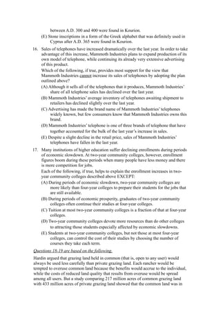 between A.D. 300 and 400 were found in Kourion.
     (E) Stone inscriptions in a form of the Greek alphabet that was definitely used in
          Cyprus after A.D. 365 were found in Kourion.
16. Sales of telephones have increased dramatically over the last year. In order to take
    advantage of this increase, Mammoth Industries plans to expand production of its
    own model of telephone, while continuing its already very extensive advertising
    of this product.
    Which of the following, if true, provides most support for the view that
    Mammoth Industries cannot increase its sales of telephones by adopting the plan
    outlined above?
    (A) Although it sells all of the telephones that it produces, Mammoth Industries’
         share of all telephone sales has declined over the last year.
    (B) Mammoth Industries’ average inventory of telephones awaiting shipment to
         retailers has declined slightly over the last year.
    (C) Advertising has made the brand name of Mammoth Industries’ telephones
         widely known, but few consumers know that Mammoth Industries owns this
         brand.
    (D) Mammoth Industries’ telephone is one of three brands of telephone that have
         together accounted for the bulk of the last year’s increase in sales.
    (E) Despite a slight decline in the retail price, sales of Mammoth Industries’
         telephones have fallen in the last year.
17. Many institutions of higher education suffer declining enrollments during periods
    of economic slowdown. At two-year community colleges, however, enrollment
    figures boom during these periods when many people have less money and there
    is more competition for jobs.
    Each of the following, if true, helps to explain the enrollment increases in two-
    year community colleges described above EXCEPT:
    (A) During periods of economic slowdown, two-year community colleges are
         more likely than four-year colleges to prepare their students for the jobs that
         are still available.
    (B) During periods of economic prosperity, graduates of two-year community
         colleges often continue their studies at four-year colleges.
    (C) Tuition at most two-year community colleges is a fraction of that at four-year
         colleges.
    (D) Two-year community colleges devote more resources than do other colleges
         to attracting those students especially affected by economic slowdowns.
    (E) Students at two-year community colleges, but not those at most four-year
         colleges, can control the cost of their studies by choosing the number of
         courses they take each term.
Questions 18-19 are based on the following.
Hardin argued that grazing land held in common (that is, open to any user) would
always be used less carefully than private grazing land. Each rancher would be
tempted to overuse common land because the benefits would accrue to the individual,
while the costs of reduced land quality that results from overuse would be spread
among all users. But a study comparing 217 million acres of common grazing land
with 433 million acres of private grazing land showed that the common land was in
 