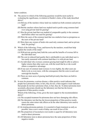 better condition.
18. The answer to which of the following questions would be most useful in
    evaluating the significance, in relation to Hardin’s claim, of the study described
    above?
    (A) Did any of the ranchers whose land was studied use both common and private
         land?
    (B) Did the ranchers whose land was studied tend to prefer using common land
         over using private land for grazing?
    (C) Was the private land that was studied of comparable quality to the common
         land before either was used for grazing?
    (D) Were the users of the common land that was studied at least as prosperous as
         the users of the private land?
    (E) Were there any owners of herds who used only common land, and no private
         land, for grazing?
19. Which of the following, if true, and known by the ranchers, would best help
    explain the results of the study?
    (A) With private grazing land, both the costs and the benefits of overuse fall to
         the individual user.
    (B) The cost in reduced land quality that is attributable to any individual user is
         less easily measured with common land than it is with private land.
    (C) An individual who overuses common grazing land might be able to achieve
         higher returns than other users can, with the result that he or she would
         obtain a competitive advantage.
    (D) If one user of common land overuses it even slightly, the other users are
         likely to do so even more, with the consequence that the costs to each user
         outweigh the benefits.
    (E) There are more acres of grazing land held privately than there are held in
         common.
20. In tests for pironoma, a serious disease, a false positive result indicates that
    people have pironoma when, in fact, they do not; a false negative result indicates
    that people do not have pironoma when, in fact, they do. To detect pironoma most
    accurately, physicians should use the laboratory test that has the lowest
    proportion of false positive results.
    Which of the following, if true, gives the most support to the recommendation
    above?
    (A) The accepted treatment for pironoma does not have damaging side effects.
    (B) The laboratory test that has the lowest proportion of false positive results
         causes the same minor side effects as do the other laboratory tests used to
         detect pironoma.
    (C) In treating pironoma patients, it is essential to begin treatment as early as
         possible, since even a week of delay can result in loss of life.
    (D) The proportion of inconclusive test results is equal for all laboratory tests
         used to detect pironoma.
    (E) All laboratory tests to detect pironoma have the same proportion of false
         negative results.
 