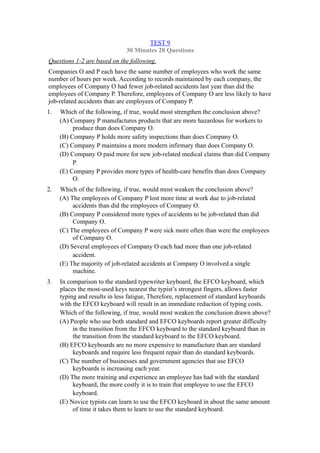 TEST 9
                              30 Minutes 20 Questions
Questions 1-2 are based on the following.
Companies O and P each have the same number of employees who work the same
number of hours per week. According to records maintained by each company, the
employees of Company O had fewer job-related accidents last year than did the
employees of Company P. Therefore, employees of Company O are less likely to have
job-related accidents than are employees of Company P.
1.   Which of the following, if true, would most strengthen the conclusion above?
     (A) Company P manufactures products that are more hazardous for workers to
          produce than does Company O.
     (B) Company P holds more safety inspections than does Company O.
     (C) Company P maintains a more modern infirmary than does Company O.
     (D) Company O paid more for new job-related medical claims than did Company
          P.
     (E) Company P provides more types of health-care benefits than does Company
          O.
2.   Which of the following, if true, would most weaken the conclusion above?
     (A) The employees of Company P lost more time at work due to job-related
          accidents than did the employees of Company O.
     (B) Company P considered more types of accidents to be job-related than did
          Company O.
     (C) The employees of Company P were sick more often than were the employees
          of Company O.
     (D) Several employees of Company O each had more than one job-related
          accident.
     (E) The majority of job-related accidents at Company O involved a single
          machine.
3.   In comparison to the standard typewriter keyboard, the EFCO keyboard, which
     places the most-used keys nearest the typist’s strongest fingers, allows faster
     typing and results in less fatigue, Therefore, replacement of standard keyboards
     with the EFCO keyboard will result in an immediate reduction of typing costs.
     Which of the following, if true, would most weaken the conclusion drawn above?
     (A) People who use both standard and EFCO keyboards report greater difficulty
          in the transition from the EFCO keyboard to the standard keyboard than in
          the transition from the standard keyboard to the EFCO keyboard.
     (B) EFCO keyboards are no more expensive to manufacture than are standard
          keyboards and require less frequent repair than do standard keyboards.
     (C) The number of businesses and government agencies that use EFCO
          keyboards is increasing each year.
     (D) The more training and experience an employee has had with the standard
          keyboard, the more costly it is to train that employee to use the EFCO
          keyboard.
     (E) Novice typists can learn to use the EFCO keyboard in about the same amount
          of time it takes them to learn to use the standard keyboard.
 