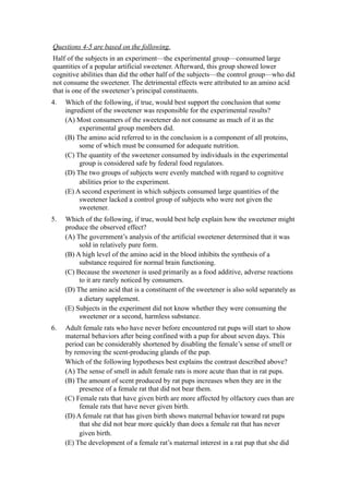 Questions 4-5 are based on the following.
Half of the subjects in an experiment—the experimental group—consumed large
quantities of a popular artificial sweetener. Afterward, this group showed lower
cognitive abilities than did the other half of the subjects—the control group—who did
not consume the sweetener. The detrimental effects were attributed to an amino acid
that is one of the sweetener’s principal constituents.
4.   Which of the following, if true, would best support the conclusion that some
     ingredient of the sweetener was responsible for the experimental results?
     (A) Most consumers of the sweetener do not consume as much of it as the
          experimental group members did.
     (B) The amino acid referred to in the conclusion is a component of all proteins,
          some of which must be consumed for adequate nutrition.
     (C) The quantity of the sweetener consumed by individuals in the experimental
          group is considered safe by federal food regulators.
     (D) The two groups of subjects were evenly matched with regard to cognitive
          abilities prior to the experiment.
     (E) A second experiment in which subjects consumed large quantities of the
          sweetener lacked a control group of subjects who were not given the
          sweetener.
5.   Which of the following, if true, would best help explain how the sweetener might
     produce the observed effect?
     (A) The government’s analysis of the artificial sweetener determined that it was
          sold in relatively pure form.
     (B) A high level of the amino acid in the blood inhibits the synthesis of a
          substance required for normal brain functioning.
     (C) Because the sweetener is used primarily as a food additive, adverse reactions
          to it are rarely noticed by consumers.
     (D) The amino acid that is a constituent of the sweetener is also sold separately as
          a dietary supplement.
     (E) Subjects in the experiment did not know whether they were consuming the
          sweetener or a second, harmless substance.
6.   Adult female rats who have never before encountered rat pups will start to show
     maternal behaviors after being confined with a pup for about seven days. This
     period can be considerably shortened by disabling the female’s sense of smell or
     by removing the scent-producing glands of the pup.
     Which of the following hypotheses best explains the contrast described above?
     (A) The sense of smell in adult female rats is more acute than that in rat pups.
     (B) The amount of scent produced by rat pups increases when they are in the
          presence of a female rat that did not bear them.
     (C) Female rats that have given birth are more affected by olfactory cues than are
          female rats that have never given birth.
     (D) A female rat that has given birth shows maternal behavior toward rat pups
          that she did not bear more quickly than does a female rat that has never
          given birth.
     (E) The development of a female rat’s maternal interest in a rat pup that she did
 