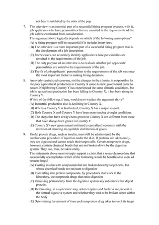 not bear is inhibited by the odor of the pup.
7.   The interview is an essential part of a successful hiring program because, with it,
     job applicants who have personalities that are unsuited to the requirements of the
     job will be eliminated from consideration.
     The argument above logically depends on which of the following assumptions?
     (A) A hiring program will be successful if it includes interviews.
     (B) The interview is a more important part of a successful hiring program than is
          the development of a job description.
     (C) Interviewers can accurately identify applicants whose personalities are
          unsuited to the requirements of the job.
     (D) The only purpose of an interview is to evaluate whether job applicants’
          personalities are suited to the requirements of the job.
     (E) The fit of job applicants’ personalities to the requirements of the job was once
          the most important factor in making hiring decisions.
8.   An overly centralized economy, not the changes in the climate, is responsible for
     the poor agricultural production in Country X since its new government came to
     power. Neighboring Country Y has experienced the same climatic conditions, but
     while agricultural production has been falling in Country X, it has been rising in
     Country Y.
     Which of the following, if true, would most weaken the argument above?
     (A) Industrial production also is declining in Country X.
     (B) Whereas Country Y is landlocked, Country X has a major seaport.
     (C) Both Country X and Country Y have been experiencing drought conditions.
     (D) The crops that have always been grown in Country X are different from those
          that have always been grown in Country Y.
     (E) Country X’s new government instituted a centralized economy with the
          intention of ensuring an equitable distribution of goods.
9.   Useful protein drugs, such as insulin, must still be administered by the
     cumbersome procedure of injection under the skin. If proteins are taken orally,
     they are digested and cannot reach their target cells. Certain nonprotein drugs,
     however, contain chemical bonds that are not broken down by the digestive
     system. They can, thus, be taken orally.
     The statements above most strongly support a claim that a research procedure that
     successfully accomplishes which of the following would be beneficial to users of
     protein drugs?
     (A) Coating insulin with compounds that are broken down by target cells, but
          whose chemical bonds are resistant to digestion
     (B) Converting into protein compounds, by procedures that work in the
          laboratory, the nonprotein drugs that resist digestion
     (C) Removing permanently from the digestive system any substances that digest
          proteins
     (D) Determining, in a systematic way, what enzymes and bacteria are present in
          the normal digestive system and whether they tend to be broken down within
          the body
     (E) Determining the amount of time each nonprotein drug takes to reach its target
 