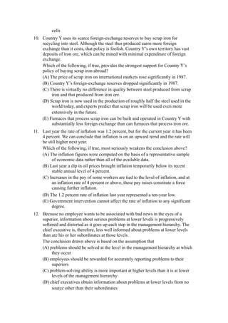 cells
10. Country Y uses its scarce foreign-exchange reserves to buy scrap iron for
    recycling into steel. Although the steel thus produced earns more foreign
    exchange than it costs, that policy is foolish. Country Y’s own territory has vast
    deposits of iron ore, which can be mined with minimal expenditure of foreign
    exchange.
    Which of the following, if true, provides the strongest support for Country Y’s
    policy of buying scrap iron abroad?
    (A) The price of scrap iron on international markets rose significantly in 1987.
    (B) Country Y’s foreign-exchange reserves dropped significantly in 1987.
    (C) There is virtually no difference in quality between steel produced from scrap
         iron and that produced from iron ore.
    (D) Scrap iron is now used in the production of roughly half the steel used in the
         world today, and experts predict that scrap iron will be used even more
         extensively in the future.
    (E) Furnaces that process scrap iron can be built and operated in Country Y with
         substantially less foreign exchange than can furnaces that process iron ore.
11. Last year the rate of inflation was 1.2 percent, but for the current year it has been
    4 percent. We can conclude that inflation is on an upward trend and the rate will
    be still higher next year.
    Which of the following, if true, most seriously weakens the conclusion above?
    (A) The inflation figures were computed on the basis of a representative sample
         of economic data rather than all of the available data.
    (B) Last year a dip in oil prices brought inflation temporarily below its recent
         stable annual level of 4 percent.
    (C) Increases in the pay of some workers are tied to the level of inflation, and at
         an inflation rate of 4 percent or above, these pay raises constitute a force
         causing further inflation.
    (D) The 1.2 percent rate of inflation last year represented a ten-year low.
    (E) Government intervention cannot affect the rate of inflation to any significant
         degree.
12. Because no employee wants to be associated with bad news in the eyes of a
    superior, information about serious problems at lower levels is progressively
    softened and distorted as it goes up each step in the management hierarchy. The
    chief executive is, therefore, less well informed about problems at lower levels
    than are his or her subordinates at those levels.
    The conclusion drawn above is based on the assumption that
    (A) problems should be solved at the level in the management hierarchy at which
         they occur
    (B) employees should be rewarded for accurately reporting problems to their
         superiors
    (C) problem-solving ability is more important at higher levels than it is at lower
         levels of the management hierarchy
    (D) chief executives obtain information about problems at lower levels from no
         source other than their subordinates
 