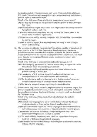 the trucking industry. Trucks represent only about 10 percent of the vehicles on
    U.S. roads. Yet road use taxes assessed on trucks amount to almost half the taxes
    paid for highway upkeep and repair.
    Which of the following, if true, would most weaken the argument above?
    (A) The trucking industry has enjoyed record after-tax profits in three of the past
          four years.
    (B) Because of their weight, trucks cause over 50 percent of the damage sustained
          by highway surfaces each year.
    (C) Without an economically viable trucking industry, the cost of goods in the
          United States would rise significantly.
    (D) Road use taxes paid by trucking companies have decreased by 3 percent over
          the past five years.
    (E) Due to years of neglect, U.S. highways today are badly in need of major
          repairs and rebuilding.
12. The upcoming presidential election in the West African republic of Ganelon is of
    grave concern to the U.S. State Department. Ganelon presently has strong
    political and military ties to the United States. However, the Socialist party is
    widely expected to win the election, leading to fears that Ganelon will soon break
    away from the pro-American bloc and adopt a nonaligned or openly anti-
    American stance.
    Which of the following is an assumption made in the passage above?
    (A) A Socialist party government in Ganelon is more likely to oppose the United
         States than is a non-Socialist party government.
    (B) The people of the United States recognize their nation’s interest in the
         political stability of West Africa.
    (C) A weakening of U.S. political ties with Ganelon could have serious
         consequences for U.S. relations with other African nations.
    (D) The Socialist party leaders in Ganelon believe that their nation’s interests
         would best be served by an alliance with anti-American forces.
    (E) The Socialist party will win the upcoming election in Ganelon.
13. No nation can long survive unless its people are united by a common tongue. For
    proof, we need only consider Canada, which is being torn asunder by conflicts
    between French-speaking Quebec and the other provinces, which are dominated
    by English speakers.
    Which of the following, if true, most effectively challenges the author’s
    conclusion?
    (A) Conflicts over language have led to violent clashes between the Basque-
         speaking minority in Spain and the Spanish-speaking majority.
    (B) Proposals to declare English the official language of the United States have
         met with resistance from members of Hispanic and other minority groups.
    (C) Economic and political differences, along with linguistic ones, have
         contributed to the provincial conflicts in Canada.
    (D) The public of India, in existence sine 1948, has a population that speaks
         hundreds of different, though related, languages.
    (E) Switzerland has survived for nearly a thousand years as a home for speakers
         of three different languages.
 