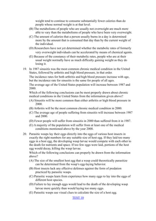 weight tend to continue to consume substantially fewer calories than do
         people whose normal weight is at that level.
    (B) The metabolisms of people who are usually not overweight are much more
         able to vary than the metabolisms of people who have been very overweight.
    (C) The amount of calories that a person usually burns in a day is determined
         more by the amount that is consumed that day than by the current weight of
         the individual.
    (D) Researchers have not yet determined whether the metabolic rates of formerly
         very overweight individuals can be accelerated by means of chemical agents.
    (E) Because of the constancy of their metabolic rates, people who are at their
         usual weight normally have as much difficulty gaining weight as they do
         losing it.
19. In 1987 sinusitis was the most common chronic medical condition in the United
    States, followed by arthritis and high blood pressure, in that order.
    The incidence rates for both arthritis and high blood pressure increase with age,
    but the incidence rate for sinusitis is the same for people of all ages.
    The average age of the United States population will increase between 1987 and
    2000.
    Which of the following conclusions can be most properly drawn about chronic
    medical conditions in the United States from the information given above?
    (A) Sinusitis will be more common than either arthritis or high blood pressure in
         2000.
    (B) Arthritis will be the most common chronic medical condition in 2000.
    (C) The average age of people suffering from sinusitis will increase between 1987
         and 2000.
    (D) Fewer people will suffer from sinusitis in 2000 than suffered from it in 1987.
    (E) A majority of the population will suffer from at least one of the medical
         conditions mentioned above by the year 2000.
20. Parasitic wasps lay their eggs directly into the eggs of various host insects in
    exactly the right numbers for any suitable size of host egg. If they laid too many
    eggs in a host egg, the developing wasp larvae would compete with each other to
    the death for nutrients and space. If too few eggs were laid, portions of the host
    egg would decay, killing the wasp larvae.
    Which of the following conclusions can properly be drawn from the information
    above?
    (A) The size of the smallest host egg that a wasp could theoretically parasitize
         can be determined from the wasp’s egg-laying behavior.
    (B) Host insects lack any effective defenses against the form of predation
         practiced by parasitic wasps.
    (C) Parasitic wasps learn from experience how many eggs to lay into the eggs of
         different host species.
    (D) Failure to lay enough eggs would lead to the death of the developing wasp
         larvae more quickly than would laying too many eggs.
    (E) Parasitic wasps use visual clues to calculate the size of a host egg.
                                       TEST 10
 