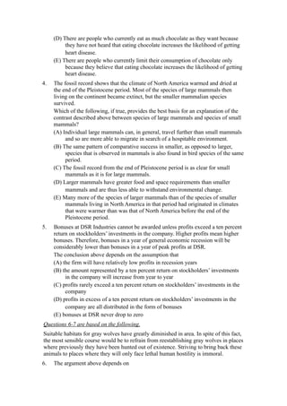 (D) There are people who currently eat as much chocolate as they want because
          they have not heard that eating chocolate increases the likelihood of getting
          heart disease.
     (E) There are people who currently limit their consumption of chocolate only
          because they believe that eating chocolate increases the likelihood of getting
          heart disease.
4.   The fossil record shows that the climate of North America warmed and dried at
     the end of the Pleistocene period. Most of the species of large mammals then
     living on the continent became extinct, but the smaller mammalian species
     survived.
     Which of the following, if true, provides the best basis for an explanation of the
     contrast described above between species of large mammals and species of small
     mammals?
     (A) Individual large mammals can, in general, travel further than small mammals
          and so are more able to migrate in search of a hospitable environment.
     (B) The same pattern of comparative success in smaller, as opposed to larger,
          species that is observed in mammals is also found in bird species of the same
          period.
     (C) The fossil record from the end of Pleistocene period is as clear for small
          mammals as it is for large mammals.
     (D) Larger mammals have greater food and space requirements than smaller
          mammals and are thus less able to withstand environmental change.
     (E) Many more of the species of larger mammals than of the species of smaller
          mammals living in North America in that period had originated in climates
          that were warmer than was that of North America before the end of the
          Pleistocene period.
5.   Bonuses at DSR Industries cannot be awarded unless profits exceed a ten percent
     return on stockholders’ investments in the company. Higher profits mean higher
     bonuses. Therefore, bonuses in a year of general economic recession will be
     considerably lower than bonuses in a year of peak profits at DSR.
     The conclusion above depends on the assumption that
     (A) the firm will have relatively low profits in recession years
     (B) the amount represented by a ten percent return on stockholders’ investments
          in the company will increase from year to year
     (C) profits rarely exceed a ten percent return on stockholders’ investments in the
          company
     (D) profits in excess of a ten percent return on stockholders’ investments in the
          company are all distributed in the form of bonuses
     (E) bonuses at DSR never drop to zero
Questions 6-7 are based on the following.
Suitable habitats for gray wolves have greatly diminished in area. In spite of this fact,
the most sensible course would be to refrain from reestablishing gray wolves in places
where previously they have been hunted out of existence. Striving to bring back these
animals to places where they will only face lethal human hostility is immoral.
6.   The argument above depends on
 