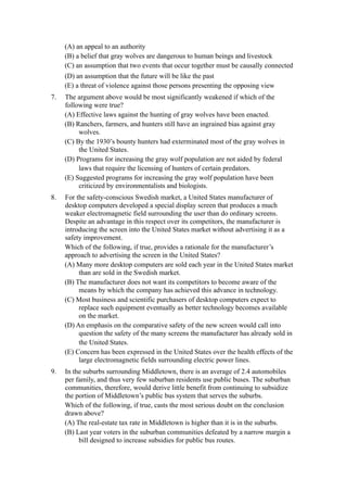(A) an appeal to an authority
     (B) a belief that gray wolves are dangerous to human beings and livestock
     (C) an assumption that two events that occur together must be causally connected
     (D) an assumption that the future will be like the past
     (E) a threat of violence against those persons presenting the opposing view
7.   The argument above would be most significantly weakened if which of the
     following were true?
     (A) Effective laws against the hunting of gray wolves have been enacted.
     (B) Ranchers, farmers, and hunters still have an ingrained bias against gray
          wolves.
     (C) By the 1930’s bounty hunters had exterminated most of the gray wolves in
          the United States.
     (D) Programs for increasing the gray wolf population are not aided by federal
          laws that require the licensing of hunters of certain predators.
     (E) Suggested programs for increasing the gray wolf population have been
          criticized by environmentalists and biologists.
8.   For the safety-conscious Swedish market, a United States manufacturer of
     desktop computers developed a special display screen that produces a much
     weaker electromagnetic field surrounding the user than do ordinary screens.
     Despite an advantage in this respect over its competitors, the manufacturer is
     introducing the screen into the United States market without advertising it as a
     safety improvement.
     Which of the following, if true, provides a rationale for the manufacturer’s
     approach to advertising the screen in the United States?
     (A) Many more desktop computers are sold each year in the United States market
          than are sold in the Swedish market.
     (B) The manufacturer does not want its competitors to become aware of the
          means by which the company has achieved this advance in technology.
     (C) Most business and scientific purchasers of desktop computers expect to
          replace such equipment eventually as better technology becomes available
          on the market.
     (D) An emphasis on the comparative safety of the new screen would call into
          question the safety of the many screens the manufacturer has already sold in
          the United States.
     (E) Concern has been expressed in the United States over the health effects of the
          large electromagnetic fields surrounding electric power lines.
9.   In the suburbs surrounding Middletown, there is an average of 2.4 automobiles
     per family, and thus very few suburban residents use public buses. The suburban
     communities, therefore, would derive little benefit from continuing to subsidize
     the portion of Middletown’s public bus system that serves the suburbs.
     Which of the following, if true, casts the most serious doubt on the conclusion
     drawn above?
     (A) The real-estate tax rate in Middletown is higher than it is in the suburbs.
     (B) Last year voters in the suburban communities defeated by a narrow margin a
          bill designed to increase subsidies for public bus routes.
 