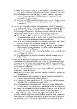 (C) Many suburban shops can attract enough employees to remain in business
          only because subsidized public transportation from Middletown is available.
     (D) Public buses operated with less than a 35 percent occupancy rate produce
          more pollution per passenger mile than would the operation of private
          automobiles for each passenger.
     (E) Most voters in Middletown’s suburban communities are unwilling to continue
          subsidies for public buses next year if ridership on those buses drops below
          current levels.
10. Any tax relief received by the solar industry would not benefit the homeowner
    who installs a solar-energy system. Even though homeowners would pay a lower
    price for solar-energy system installations because of this tax relief, with the
    government paying the balance, government revenues come from the public.
    The argument above is based on which of the following assumptions?
    (A) The tax relief would cause the homeowner to lose, through taxes or reduced
         government benefits or both, an amount at least equal to the reduction in the
         price of that homeowner’s solar-energy system installation.
    (B) The tax relief that would be received by solar-energy industries would not be
         offered at the same time as any tax relief for other industries.
    (C) Advertisements of the solar-energy industry, by failing to identify the source
         of government revenues explicitly to the public, mask the advantage the
         industry receives from the public.
    (D) Homeowners generally believe that they benefit from any tax relief offered to
         the solar-energy industry.
    (E) Tax relief would encourage solar industries to sell solar-energy systems at
         higher prices.
11. Less than 50 percent of a certain tropical country’s wildlands remains intact.
    Efforts are under way to restore biological diversity in that country by restoring
    some destroyed wild habitats and extending some relatively intact portions of
    forests. However, opponents argue that these efforts are not needed because there
    is still plenty of wildland left.
    Which of the following, if true, most significantly weakens the argument of the
    opponents of conservation efforts?
    (A) As much, if not more, effort is required to restore a wild habitat as to preserve
          an intact habitat.
    (B) The opponents of restoration efforts are, for the most part, members of the
          wealthier classes in their own villages and cities.
    (C) Existing conservation laws have been very effective in preserving biological
          diversity within the wildlands that remain intact.
    (D) For many tropical species native to that country, the tropical wildlands that
          are still relatively intact do not provide appropriate habitats for reproduction.
    (E) If a suitable population of plants and animals is introduced and is permitted to
          disperse and grow, tropical habitats can most certainly be restored.
12. A study comparing a group of chronically depressed individuals with an
    otherwise matched group of individuals free from depression found significantly
    more disorders of the immune system among the depressed group. According to
    the researchers, these results strongly support the hypothesis that mental states
 