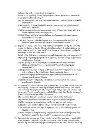 influence the body’s vulnerability to infection.
     Which of the following, if true, casts the most serious doubt on the researchers’
     interpretation of their findings?
     (A) The researchers’ view does little more than echo a familiar theme in folklore
          and literature.
     (B) Chronically depressed individuals are no less careful than others to avoid
          exposure to infections.
     (C) Disorders of the immune system cause many of those individuals who have
          them to become chronically depressed.
     (D) Individuals who have previously been free from depression can become
          depressed quite suddenly.
     (E) A high frequency of infections can stem from an unusually high level of
          exposure rather than from any disorder of the immune system.
13. Exports of United States wood pulp will rise considerably during this year. The
    reason for the rise is that the falling value of the dollar will make it cheaper for
    paper manufacturers in Japan and Western Europe to buy American wood pulp
    than to get it from any other source.
    Which of the following is an assumption made in drawing the conclusion above?
    (A) Factory output of paper products in Japan and Western Europe will increase
         sharply during this year.
    (B) The quality of the wood pulp produced in the United States would be
         adequate for the purposes of Japanese and Western European paper
         manufacturers.
    (C) Paper manufacturers in Japan and Western Europe would prefer to use wood
         pulp produced in the United States if cost were not a factor.
    (D) Demand for paper products made in Japan and Western Europe will not
         increase sharply during this year.
    (E) Production of wood pulp by United States companies will not increase
         sharply during this year.
14. A company’s personnel director surveyed employees about their satisfaction with
    the company’s system for awarding employee performance ratings. The survey
    data indicated that employees who received high ratings were very satisfied with
    the system. The personnel director concluded from these data that the company’s
    best-performing employees liked the system.
    The personnel director’s conclusion assumes which of the following?
    (A) No other performance rating system is as good as the current system.
    (B) The company’s best-performing employees received high ratings.
    (C) Employees who received low ratings were dissatisfied with the system.
    (D) Employees who receive high ratings from a performance-rating system will
         like that system.
    (E) The company’s best-performing employees were motivated to perform well
         by the knowledge that they would receive performance ratings.
15. In Argonia the average rate drivers pay for car accident insurance is regulated to
    allow insurance companies to make a reasonable profit. Under the regulations,
    the rate any individual driver pays never depends on the actual distance driven by
 