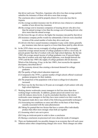 that driver each year. Therefore, Argonians who drive less than average partially
    subsidize the insurance of those who drive more than average.
    The conclusion above would be properly drawn if it were also true that in
    Argonia
    (A) the average accident insurance rate for all drivers rises whenever a substantial
         number of new drivers buy insurance
    (B) the average cost to insurance companies of insuring drivers who drive less
         than the annual average is less than the average cost of insuring drivers who
         drive more than the annual average
    (C) the lower the age of a driver, the higher the insurance rate paid by that driver
    (D) insurance company profits would rise substantially if drivers were classified
         in terms of the actual number of miles they drive each year
    (E) drivers who have caused insurance companies to pay costly claims generally
         pay insurance rates that are equal to or lower than those paid by other drivers
16. In the 1970’s there was an oversupply of college graduates. The oversupply
    caused the average annual income of college graduates to fall to a level only 18
    percent greater than that of workers with only high school diplomas. By the late
    1980’s the average annual income of college graduates was 43 percent higher
    than that of workers with only high school diplomas, even though between the
    1970’s and the late 1980’s the supply of college graduates did not decrease.
    Which of the following, if true, in the late 1980’s, best reconciles the apparent
    discrepancy described above?
    (A) The economy slowed, thus creating a decreased demand for college
         graduates.
    (B) The quality of high school education improved.
    (C) Compared to the 1970’s, a greater number of high schools offered vocational
         guidance programs for their students.
    (D) The proportion of the population with at least a college-level education
         increased.
    (E) There was for the first time in 20 years an oversupply of job seekers with only
         high school diplomas.
17. Working shorter workweeks causes managers to feel less stress than does
    working longer workweeks. In addition, greater perceived control over one’s
    work life reduces stress levels. It can be concluded, therefore, that shorter
    workweeks cause managers to feel they have more control over their work life.
    The argument made above uses which of the following questionable techniques?
    (A) Associating two conditions as cause and effect on the basis of their being
         causally associated with the same phenomenon
    (B) Taking for granted that two factors that have a certain effect individually
         produce that effect more strongly when both act together
    (C) Assuming what it sets out to prove
    (D) Using an irrelevant point in order to draw a conclusion
    (E) Basing a conclusion on preconceived views about the needs of managers
18. There are fundamentally two possible changes in an economy that will each cause
    inflation unless other compensating changes also occur. These changes are either
 