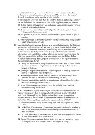 reductions in the supply of goods and services or increases in demand. In a
     prebanking economy the quantity of money available, and hence the level of
     demand, is equivalent to the quantity of gold available.
     If the statements above are true, then it is also true that in a prebanking economy
     (A) any inflation is the result of reductions in the supply of goods and services
     (B) if other factors in the economy are unchanged, increasing the quantity of gold
           available will lead to inflation
     (C) if there is a reduction in the quantity of gold available, then, other things
           being equal, inflation must result
     (D) the quantity of goods and services purchasable by a given amount of gold is
           constant
     (E) whatever changes in demand occur, there will be compensating changes in the
           supply of goods and services
19. Industrialists from the country Distopia were accused of promoting the Distopian
    intervention in the Arcadian civil war merely to insure that the industrialists’
    facilities in Arcadia made substantial profits during the war. Yet this cannot be the
    motive since, as the Distopians foresaw, Distopia’s federal expenses for the
    intervention were eight billion dollars, whereas, during the war, profits from the
    Distopian industrialists’ facilities in Arcadia totaled only four billion dollars.
    Which of the following, if true, exposes a serious flaw in the argument made in
    the second sentence above?
    (A) During the Arcadian war, many Distopian industrialists with facilities located
          in Arcadia experienced a significant rise in productivity in their facilities
          located in Distopia.
    (B) The largest proportion of Distopia’s federal expenses is borne by those who
          receive no significant industrial profits.
    (C) Most Distopian industrialists’ facilities located in Arcadia are expected to
          maintain the level of profits they achieved during the war.
    (D) Distopian industrialists’ facilities in Arcadia made substantial profits before
          the events that triggered the civil war.
    (E) Many Distopians expressed concern over the suffering that Arcadians
          underwent during the civil war.
20. In the United States, injuries to passengers involved in automobile accidents are
    typically more severe than in Europe, where laws require a different kind of
    safety belt. It is clear from this that the United States needs to adopt more
    stringent standards for safety belt design to protect automobile passengers better.
    Each of the following, if true, weakens the argument above EXCEPT:
    (A) Europeans are more likely to wear safety belts than are people in the United
         States.
    (B) Unlike United States drivers, European drivers receive training in how best to
         react in the event of an accident to minimize injuries to themselves and to
         their passengers.
    (C) Cars built for the European market tend to have more sturdy construction than
         do cars built for the United States market.
    (D) Automobile passengers in the United States have a greater statistical chance
         of being involved in an accident than do passengers in Europe.
 
