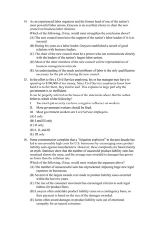 14. As an experienced labor organizer and the former head of one of the nation’s
    most powerful labor unions, Grayson is an excellent choice to chair the new
    council on business-labor relations.
    Which of the following, if true, would most strengthen the conclusion above?
    (A) The new council must have the support of the nation’s labor leaders if it is to
         succeed.
    (B) During his years as a labor leader, Grayson established a record of good
         relations with business leaders.
    (C) The chair of the new council must be a person who can communicate directly
         with the leaders of the nation’s largest labor unions.
    (D) Most of the other members of the new council will be representatives of
         business management interests.
    (E) An understanding of the needs and problems of labor is the only qualification
         necessary for the job of chairing the new council.
15. In the effort to fire a Civil Service employee, his or her manager may have to
    spend up to $100,000 of tax money. Since Civil Service employees know how
    hard it is to fire them, they tend to loaf. This explains in large part why the
    government is so inefficient.
    It can be properly inferred on the basis of the statements above that the author
    believes which of the following?
    I. Too much job security can have a negative influence on workers.
    II. More government workers should be fired.
    III. Most government workers are Civil Service employees.
    (A) I only
    (B) I and III only
    (C) II only
    (D) I, II, and III
    (E) III only
16. Some commentators complain that a “litigation explosion” in the past decade has
    led to unreasonably high costs for U.S. businesses by encouraging more product
    liability suits against manufacturers. However, these complaints are based mainly
    on myth. Statistics show that the number of successful product liability suits has
    remained almost the same, and the average sum awarded in damages has grown
    no faster than the inflation rate.
    Which of the following, if true, would most weaken the argument above?
    (A) The number of unsuccessful suits has skyrocketed, imposing huge new legal
          expenses on businesses.
    (B) Several of the largest awards ever made in product liability cases occurred
          within the last two years.
    (C) The rise of the consumer movement has encouraged citizens to seek legal
          redress for product flaws.
    (D) Lawyers often undertake product liability cases on a contingency basis, so
          their payment is based on the size of the damages awarded.
    (E) Juries often award damages in product liability suits out of emotional
          sympathy for an injured consumer.
 