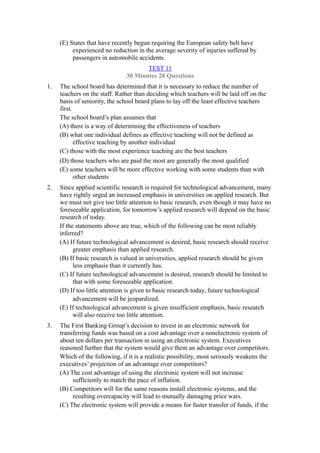 (E) States that have recently begun requiring the European safety belt have
          experienced no reduction in the average severity of injuries suffered by
          passengers in automobile accidents.
                                      TEST 11
                               30 Minutes 20 Questions
1.   The school board has determined that it is necessary to reduce the number of
     teachers on the staff. Rather than deciding which teachers will be laid off on the
     basis of seniority, the school board plans to lay off the least effective teachers
     first.
     The school board’s plan assumes that
     (A) there is a way of determining the effectiveness of teachers
     (B) what one individual defines as effective teaching will not be defined as
            effective teaching by another individual
     (C) those with the most experience teaching are the best teachers
     (D) those teachers who are paid the most are generally the most qualified
     (E) some teachers will be more effective working with some students than with
          other students
2.   Since applied scientific research is required for technological advancement, many
     have rightly urged an increased emphasis in universities on applied research. But
     we must not give too little attention to basic research, even though it may have no
     foreseeable application, for tomorrow’s applied research will depend on the basic
     research of today.
     If the statements above are true, which of the following can be most reliably
     inferred?
     (A) If future technological advancement is desired, basic research should receive
           greater emphasis than applied research.
     (B) If basic research is valued in universities, applied research should be given
           less emphasis than it currently has.
     (C) If future technological advancement is desired, research should be limited to
           that with some foreseeable application.
     (D) If too little attention is given to basic research today, future technological
           advancement will be jeopardized.
     (E) If technological advancement is given insufficient emphasis, basic research
           will also receive too little attention.
3.   The First Banking Group’s decision to invest in an electronic network for
     transferring funds was based on a cost advantage over a nonelectronic system of
     about ten dollars per transaction in using an electronic system. Executives
     reasoned further that the system would give them an advantage over competitors.
     Which of the following, if it is a realistic possibility, most seriously weakens the
     executives’ projection of an advantage over competitors?
     (A) The cost advantage of using the electronic system will not increase
          sufficiently to match the pace of inflation.
     (B) Competitors will for the same reasons install electronic systems, and the
          resulting overcapacity will lead to mutually damaging price wars.
     (C) The electronic system will provide a means for faster transfer of funds, if the
 