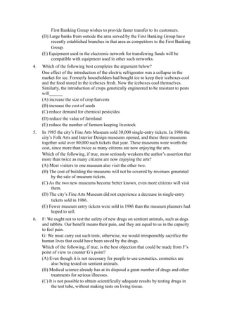 First Banking Group wishes to provide faster transfer to its customers.
     (D) Large banks from outside the area served by the First Banking Group have
          recently established branches in that area as competitors to the First Banking
          Group.
     (E) Equipment used in the electronic network for transferring funds will be
          compatible with equipment used in other such networks.
4.   Which of the following best completes the argument below?
     One effect of the introduction of the electric refrigerator was a collapse in the
     market for ice. Formerly householders had bought ice to keep their iceboxes cool
     and the food stored in the iceboxes fresh. Now the iceboxes cool themselves.
     Similarly, the introduction of crops genetically engineered to be resistant to pests
     will______
     (A) increase the size of crop harvests
     (B) increase the cost of seeds
     (C) reduce demand for chemical pesticides
     (D) reduce the value of farmland
     (E) reduce the number of farmers keeping livestock
5.   In 1985 the city’s Fine Arts Museum sold 30,000 single-entry tickets. In 1986 the
     city’s Folk Arts and Interior Design museums opened, and these three museums
     together sold over 80,000 such tickets that year. These museums were worth the
     cost, since more than twice as many citizens are now enjoying the arts.
     Which of the following, if true, most seriously weakens the author’s assertion that
     more than twice as many citizens are now enjoying the arts?
     (A) Most visitors to one museum also visit the other two.
     (B) The cost of building the museums will not be covered by revenues generated
          by the sale of museum tickets.
     (C) As the two new museums become better known, even more citizens will visit
          them.
     (D) The city’s Fine Arts Museum did not experience a decrease in single-entry
          tickets sold in 1986.
     (E) Fewer museum entry tickets were sold in 1986 than the museum planners had
          hoped to sell.
6.   F: We ought not to test the safety of new drugs on sentient animals, such as dogs
     and rabbits. Our benefit means their pain, and they are equal to us in the capacity
     to feel pain.
     G: We must carry out such tests; otherwise, we would irresponsibly sacrifice the
     human lives that could have been saved by the drugs.
     Which of the following, if true, is the best objection that could be made from F’s
     point of view to counter G’s point?
     (A) Even though it is not necessary for people to use cosmetics, cosmetics are
          also being tested on sentient animals.
     (B) Medical science already has at its disposal a great number of drugs and other
          treatments for serious illnesses.
     (C) It is not possible to obtain scientifically adequate results by testing drugs in
          the test tube, without making tests on living tissue.
 