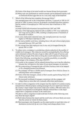 (D) Some of the drugs to be tested would save human beings from great pain.
     (E) Many tests now performed on sentient animals can be performed equally well
          on fertilized chicken eggs that are at a very early stage of development.
7.   Which of the following best completes the passage below?
     The unemployment rate in the United States fell from 7.5 percent in 1981 to 6.9
     percent in 1986. It cannot, however, be properly concluded from these statistics
     that the number of unemployed in 1986 was lower than it had been in 1981
     because______
     (A) help-wanted advertisements increased between 1981 and 1986
     (B) many of the high-paying industrial jobs available in 1981 were replaced by
           low-wage service jobs in 1986, resulting in displacements of hundreds of
           thousands of workers
     (C) in some midwestern industrial states, the unemployment rate was much
           higher in 1986 than it had been in 1981
     (D) the total available work force, including those with and without employment,
           increased between 1981 and 1986
     (E) the average time that employees stay in any one job dropped during the
           period 1981 to 1986
8.   To reduce costs, a company is considering a drastic reduction in the number of
     middle-level managers. This reduction would be accomplished by first offering
     early retirement to those 50 years of age or older with 15 years of service, and
     then by firing enough of the others to bring the overall reduction to 50 percent.
     Each of the following, assuming that it is a realistic possibility, is a possible
     disadvantage to the company of the plan EXCEPT:
     (A) Loyalty to the company will be reduced among those surviving the reduction,
          because they will perceive the status of even good managers as uncertain.
     (B) The restructuring of managerial jobs will allow business units to be adapted
          to fit a changing business environment.
     (C) The company will have a smaller pool of managers from which to choose in
          selecting future senior managers.
     (D) Some of the best managers, unsure of their security against being fired, will
          choose early retirement.
     (E) The increased workload of managers remaining with the company will
          subject them to stress that will eventually affect their performance.
9.   In order to relieve congestion in the airspace near the airports of a certain country,
     transportation officials propose sending passengers by new rapid trains between
     the country’s major airport and several small cities within a 300-mile radius of it.
     This plan was proposed even though the officials realized that it is the major
     airport that is congested, not those in the small cities.
     The plan to relieve congestion would work best if which of the following were
     true about the major airport?
     (A) Rail tickets between the airport and the small cities will most likely cost more
          than the current air tickets for those routes.
     (B) Most passengers who frequently use the airport prefer to reach their cities of
          destination exclusively by air, even if they must change planes twice.
 