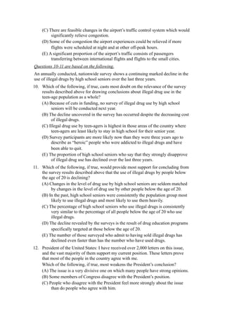 (C) There are feasible changes in the airport’s traffic control system which would
         significantly relieve congestion.
    (D) Some of the congestion the airport experiences could be relieved if more
         flights were scheduled at night and at other off-peak hours.
    (E) A significant proportion of the airport’s traffic consists of passengers
         transferring between international flights and flights to the small cities.
Questions 10-11 are based on the following.
An annually conducted, nationwide survey shows a continuing marked decline in the
use of illegal drugs by high school seniors over the last three years.
10. Which of the following, if true, casts most doubt on the relevance of the survey
    results described above for drawing conclusions about illegal drug use in the
    teen-age population as a whole?
    (A) Because of cuts in funding, no survey of illegal drug use by high school
         seniors will be conducted next year.
    (B) The decline uncovered in the survey has occurred despite the decreasing cost
         of illegal drugs.
    (C) Illegal drug use by teen-agers is highest in those areas of the country where
         teen-agers are least likely to stay in high school for their senior year.
    (D) Survey participants are more likely now than they were three years ago to
         describe as “heroic” people who were addicted to illegal drugs and have
         been able to quit.
    (E) The proportion of high school seniors who say that they strongly disapprove
         of illegal drug use has declined over the last three years.
11. Which of the following, if true, would provide most support for concluding from
    the survey results described above that the use of illegal drugs by people below
    the age of 20 is declining?
    (A) Changes in the level of drug use by high school seniors are seldom matched
         by changes in the level of drug use by other people below the age of 20.
    (B) In the past, high school seniors were consistently the population group most
         likely to use illegal drugs and most likely to use them heavily.
    (C) The percentage of high school seniors who use illegal drugs is consistently
         very similar to the percentage of all people below the age of 20 who use
         illegal drugs.
    (D) The decline revealed by the surveys is the result of drug education programs
         specifically targeted at those below the age of 20.
    (E) The number of those surveyed who admit to having sold illegal drugs has
         declined even faster than has the number who have used drugs.
12. President of the United States: I have received over 2,000 letters on this issue,
    and the vast majority of them support my current position. These letters prove
    that most of the people in the country agree with me.
    Which of the following, if true, most weakens the President’s conclusion?
    (A) The issue is a very divisive one on which many people have strong opinions.
    (B) Some members of Congress disagree with the President’s position.
    (C) People who disagree with the President feel more strongly about the issue
         than do people who agree with him.
 