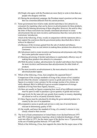 (D) People who agree with the President are more likely to write to him than are
         people who disagree with him.
    (E) During the presidential campaign, the President stated a position on this issue
         that was somewhat different from his current position.
13. Some governments have tried to make alcohol and tobacco less attractive to
    consumers by regulating what can be shown in advertisements for these products,
    rather than by banning advertising of them altogether. However, the need to obey
    the letter of these restrictions has actually stimulated advertisers to create
    advertisements that are more inventive and humorous than they were prior to the
    restrictions’ introduction.
    which of the following, if true, would, in conjunction with the statements above,
    best support the conclusion that the government policy described above fails to
    achieve its objective?
    (A) Because of the revenues gained from the sale of alcohol and tobacco,
          governments have no real interest in making these products less attractive to
          consumers.
    (B) Advertisers tend to create inventive and humorous advertisements only if they
          have some particular reason to do so.
    (C) Banning advertising of alcohol and tobacco is a particularly effective way of
          making these products less attractive to consumers.
    (D) With the policy in place, advertisements for alcohol and tobacco have become
          far more inventive and humorous than advertisements for other kinds of
          products.
    (E) The more inventive an advertisement is, the more attractive it makes the
          advertised product appear.
14. Which of the following, if true, best completes the argument below?
    Comparisons of the average standards of living of the citizens of two countries
    should reflect the citizens’ comparative access to goods and services. Reliable
    figures in a country’s own currency for the average income of its citizens are
    easily obtained. But it is difficult to get an accurate comparison of average
    standards of living from these figures, because______
    (A) there are usually no figures comparing how much of two different currencies
         must be spent in order to purchase a given quantity of goods and services
    (B) wage levels for the same job vary greatly from country to country, depending
         on cultural as well as on purely economic factors
    (C) these figures must be calculated by dividing the gross national product of a
         country by the size of its population
    (D) comparative access to goods and services is only one of several factors
         relevant in determining quality of life
    (E) the wealth, and hence the standard of living, of a country’s citizens is very
         closely related to their income
15. The level of lead contamination in United States rivers declined between 1975
    and 1985. Federal regulations requiring a drop in industrial discharges of lead
    went into effect in 1975, but the major cause of the decline was a 75 percent drop
    in the use of leaded gasoline between 1975 and 1985.
    Which of the following, if true, best supports the claim that the major cause of the
 