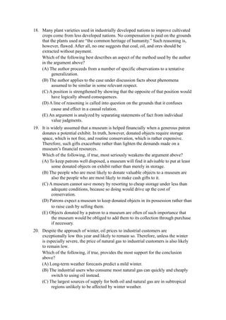 18. Many plant varieties used in industrially developed nations to improve cultivated
    crops come from less developed nations. No compensation is paid on the grounds
    that the plants used are “the common heritage of humanity.” Such reasoning is,
    however, flawed. After all, no one suggests that coal, oil, and ores should be
    extracted without payment.
    Which of the following best describes an aspect of the method used by the author
    in the argument above?
    (A) The author proceeds from a number of specific observations to a tentative
          generalization.
    (B) The author applies to the case under discussion facts about phenomena
          assumed to be similar in some relevant respect.
    (C) A position is strengthened by showing that the opposite of that position would
          have logically absurd consequences.
    (D) A line of reasoning is called into question on the grounds that it confuses
          cause and effect in a causal relation.
    (E) An argument is analyzed by separating statements of fact from individual
          value judgments.
19. It is widely assumed that a museum is helped financially when a generous patron
    donates a potential exhibit. In truth, however, donated objects require storage
    space, which is not free, and routine conservation, which is rather expensive.
    Therefore, such gifts exacerbate rather than lighten the demands made on a
    museum’s financial resources.
    Which of the following, if true, most seriously weakens the argument above?
    (A) To keep patrons well disposed, a museum will find it advisable to put at least
          some donated objects on exhibit rather than merely in storage.
    (B) The people who are most likely to donate valuable objects to a museum are
          also the people who are most likely to make cash gifts to it.
    (C) A museum cannot save money by resorting to cheap storage under less than
          adequate conditions, because so doing would drive up the cost of
          conservation.
    (D) Patrons expect a museum to keep donated objects in its possession rather than
          to raise cash by selling them.
    (E) Objects donated by a patron to a museum are often of such importance that
          the museum would be obliged to add them to its collection through purchase
          if necessary.
20. Despite the approach of winter, oil prices to industrial customers are
    exceptionally low this year and likely to remain so. Therefore, unless the winter
    is especially severe, the price of natural gas to industrial customers is also likely
    to remain low.
    Which of the following, if true, provides the most support for the conclusion
    above?
    (A) Long-term weather forecasts predict a mild winter.
    (B) The industrial users who consume most natural gas can quickly and cheaply
         switch to using oil instead.
    (C) The largest sources of supply for both oil and natural gas are in subtropical
         regions unlikely to be affected by winter weather.
 