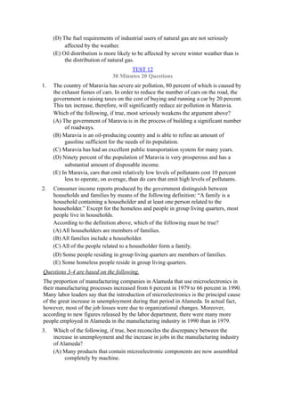 (D) The fuel requirements of industrial users of natural gas are not seriously
          affected by the weather.
     (E) Oil distribution is more likely to be affected by severe winter weather than is
          the distribution of natural gas.
                                      TEST 12
                               30 Minutes 20 Questions
1.   The country of Maravia has severe air pollution, 80 percent of which is caused by
     the exhaust fumes of cars. In order to reduce the number of cars on the road, the
     government is raising taxes on the cost of buying and running a car by 20 percent.
     This tax increase, therefore, will significantly reduce air pollution in Maravia.
     Which of the following, if true, most seriously weakens the argument above?
     (A) The government of Maravia is in the process of building a significant number
          of roadways.
     (B) Maravia is an oil-producing country and is able to refine an amount of
          gasoline sufficient for the needs of its population.
     (C) Maravia has had an excellent public transportation system for many years.
     (D) Ninety percent of the population of Maravia is very prosperous and has a
          substantial amount of disposable income.
     (E) In Maravia, cars that emit relatively low levels of pollutants cost 10 percent
          less to operate, on average, than do cars that emit high levels of pollutants.
2.   Consumer income reports produced by the government distinguish between
     households and families by means of the following definition: “A family is a
     household containing a householder and at least one person related to the
     householder.” Except for the homeless and people in group living quarters, most
     people live in households.
     According to the definition above, which of the following must be true?
     (A) All householders are members of families.
     (B) All families include a householder.
     (C) All of the people related to a householder form a family.
     (D) Some people residing in group living quarters are members of families.
     (E) Some homeless people reside in group living quarters.
Questions 3-4 are based on the following.
The proportion of manufacturing companies in Alameda that use microelectronics in
their manufacturing processes increased from 6 percent in 1979 to 66 percent in 1990.
Many labor leaders say that the introduction of microelectronics is the principal cause
of the great increase in unemployment during that period in Alameda. In actual fact,
however, most of the job losses were due to organizational changes. Moreover,
according to new figures released by the labor department, there were many more
people employed in Alameda in the manufacturing industry in 1990 than in 1979.
3.   Which of the following, if true, best reconciles the discrepancy between the
     increase in unemployment and the increase in jobs in the manufacturing industry
     of Alameda?
     (A) Many products that contain microelectronic components are now assembled
          completely by machine.
 