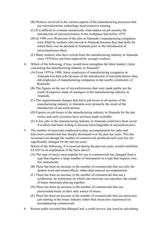 (B) Workers involved in the various aspects of the manufacturing processes that
          use microelectronic technology need extensive training.
     (C) It is difficult to evaluate numerically what impact on job security the
          introduction of microelectronics in the workplace had before 1979.
     (D) In 1990 over 90 percent of the jobs in Alameda’s manufacturing companies
          were filled by workers who moved to Alameda because they had skills for
          which there was no demand in Alameda prior to the introduction of
          microelectronics there.
     (E) Many workers who have retired from the manufacturing industry in Alameda
          since 1979 have not been replaced by younger workers.
4.   Which of the following, if true, would most strengthen the labor leaders’ claim
     concerning the manufacturing industry in Alameda?
     (A) From 1979 to 1990, fewer employees of manufacturing companies in
          Alameda lost their jobs because of the introduction of microelectronics than
          did employees of manufacturing companies in the nearby community of
          Rockside.
     (B) The figures on the use of microelectronics that were made public are the
          result of inquiries made of managers in the manufacturing industry in
          Alameda.
     (C) The organizational changes that led to job losses in all sectors of the
          manufacturing industry in Alameda were primarily the result of the
          introduction of microelectronics.
     (D) Figures on job losses in the manufacturing industry in Alameda for the late
          sixties and early seventies have not been made available.
     (E) A few jobs in the manufacturing industry in Alameda could have been saved
          if workers had been willing to become knowledgeable in microelectronics.
5.   The number of musicians employed to play accompaniment for radio and
     television commercials has sharply decreased over the past ten years. This has
     occurred even though the number of commercials produced each year has not
     significantly changed for the last ten years.
     Which of the following, if it occurred during the past ten years, would contribute
     LEAST to an explanation of the facts above?
     (A) The type of music most popular for use in commercials has changed from a
          type that requires a large number of instruments to a type that requires very
          few instruments.
     (B) There has been an increase in the number of commercials that use only the
          spoken word and sound effects, rather than musical accompaniment.
     (C) There has been an increase in the number of commercials that use a
          synthesizer, an instrument on which one musician can reproduce the sound
          of many musicians playing together.
     (D) There has been an increase in the number of commercials that use
          prerecorded music as their only source of music.
     (E) There has been an increase in the number of commercials that use musicians
          just starting in the music industry rather than musicians experienced in
          accompanying commercials.
6.   Recent audits revealed that BanqueCard, a credit service, has erred in calculating
 