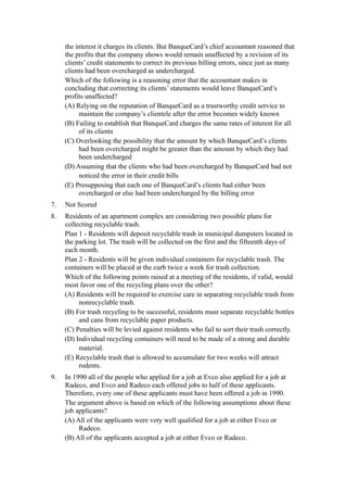 the interest it charges its clients. But BanqueCard’s chief accountant reasoned that
     the profits that the company shows would remain unaffected by a revision of its
     clients’ credit statements to correct its previous billing errors, since just as many
     clients had been overcharged as undercharged.
     Which of the following is a reasoning error that the accountant makes in
     concluding that correcting its clients’ statements would leave BanqueCard’s
     profits unaffected?
     (A) Relying on the reputation of BanqueCard as a trustworthy credit service to
          maintain the company’s clientele after the error becomes widely known
     (B) Failing to establish that BanqueCard charges the same rates of interest for all
          of its clients
     (C) Overlooking the possibility that the amount by which BanqueCard’s clients
          had been overcharged might be greater than the amount by which they had
          been undercharged
     (D) Assuming that the clients who had been overcharged by BanqueCard had not
          noticed the error in their credit bills
     (E) Presupposing that each one of BanqueCard’s clients had either been
          overcharged or else had been undercharged by the billing error
7.   Not Scored
8.   Residents of an apartment complex are considering two possible plans for
     collecting recyclable trash.
     Plan 1 - Residents will deposit recyclable trash in municipal dumpsters located in
     the parking lot. The trash will be collected on the first and the fifteenth days of
     each month.
     Plan 2 - Residents will be given individual containers for recyclable trash. The
     containers will be placed at the curb twice a week for trash collection.
     Which of the following points raised at a meeting of the residents, if valid, would
     most favor one of the recycling plans over the other?
     (A) Residents will be required to exercise care in separating recyclable trash from
          nonrecyclable trash.
     (B) For trash recycling to be successful, residents must separate recyclable bottles
          and cans from recyclable paper products.
     (C) Penalties will be levied against residents who fail to sort their trash correctly.
     (D) Individual recycling containers will need to be made of a strong and durable
          material.
     (E) Recyclable trash that is allowed to accumulate for two weeks will attract
          rodents.
9.   In 1990 all of the people who applied for a job at Evco also applied for a job at
     Radeco, and Evco and Radeco each offered jobs to half of these applicants.
     Therefore, every one of these applicants must have been offered a job in 1990.
     The argument above is based on which of the following assumptions about these
     job applicants?
     (A) All of the applicants were very well qualified for a job at either Evco or
          Radeco.
     (B) All of the applicants accepted a job at either Evco or Radeco.
 