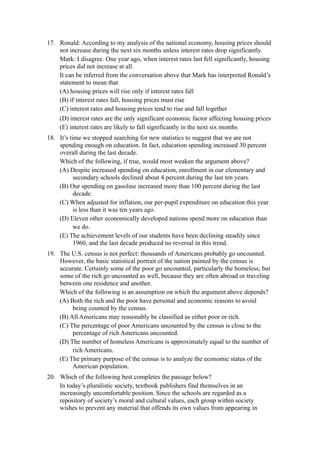 17. Ronald: According to my analysis of the national economy, housing prices should
    not increase during the next six months unless interest rates drop significantly.
    Mark: I disagree. One year ago, when interest rates last fell significantly, housing
    prices did not increase at all.
    It can be inferred from the conversation above that Mark has interpreted Ronald’s
    statement to mean that
    (A) housing prices will rise only if interest rates fall
    (B) if interest rates fall, housing prices must rise
    (C) interest rates and housing prices tend to rise and fall together
    (D) interest rates are the only significant economic factor affecting housing prices
    (E) interest rates are likely to fall significantly in the next six months
18. It’s time we stopped searching for new statistics to suggest that we are not
    spending enough on education. In fact, education spending increased 30 percent
    overall during the last decade.
    Which of the following, if true, would most weaken the argument above?
    (A) Despite increased spending on education, enrollment in our elementary and
           secondary schools declined about 4 percent during the last ten years.
    (B) Our spending on gasoline increased more than 100 percent during the last
           decade.
    (C) When adjusted for inflation, our per-pupil expenditure on education this year
           is less than it was ten years ago.
    (D) Eleven other economically developed nations spend more on education than
           we do.
    (E) The achievement levels of our students have been declining steadily since
           1960, and the last decade produced no reversal in this trend.
19. The U.S. census is not perfect: thousands of Americans probably go uncounted.
    However, the basic statistical portrait of the nation painted by the census is
    accurate. Certainly some of the poor go uncounted, particularly the homeless; but
    some of the rich go uncounted as well, because they are often abroad or traveling
    between one residence and another.
    Which of the following is an assumption on which the argument above depends?
    (A) Both the rich and the poor have personal and economic reasons to avoid
         being counted by the census.
    (B) All Americans may reasonably be classified as either poor or rich.
    (C) The percentage of poor Americans uncounted by the census is close to the
         percentage of rich Americans uncounted.
    (D) The number of homeless Americans is approximately equal to the number of
         rich Americans.
    (E) The primary purpose of the census is to analyze the economic status of the
         American population.
20. Which of the following best completes the passage below?
    In today’s pluralistic society, textbook publishers find themselves in an
    increasingly uncomfortable position. Since the schools are regarded as a
    repository of society’s moral and cultural values, each group within society
    wishes to prevent any material that offends its own values from appearing in
 