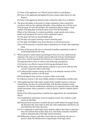 (C) None of the applicants was offered a job by both Evco and Radeco.
     (D) None of the applicants had applied for jobs at places other than Evco and
          Radeco.
     (E) None of the applicants had previously worked for either Evco or Radeco.
10. The geese that gather at the pond of a large corporation create a hazard for
    executives who use the corporate helicopter, whose landing site is 40 feet away
    from the pond. To solve the problem, the corporation plans to import a large
    number of herding dogs to keep the geese away from the helicopter.
    Which of the following, if a realistic possibility, would cast the most serious
    doubt on the prospects for success of the corporation’s plan?
    (A) The dogs will form an uncontrollable pack.
    (B) The dogs will require training to learn to herd the geese.
    (C) The dogs will frighten away foxes that prey on old and sick geese.
    (D) It will be necessary to keep the dogs in quarantine for 30 days after importing
         them.
    (E) Some of the geese will move to the pond of another corporation in order to
         avoid being herded by the dogs.
11. When a person is under intense psychological stress, his or her cardiovascular
    response is the same as it is during vigorous physical exercise. Psychological
    stress, then, must be beneficial for the heart as is vigorous physical exercise.
    The argument above relies on which of the following assumptions?
    (A) Exercise is an effective means of relieving psychological stress.
    (B) The body’s short-term cardiovascular response to any activity indicates that
         activity’s long-term effect on the body.
    (C) Cardiovascular response during an activity is an adequate measure of how
         beneficial the activity is for the heart.
     (D) Psychological stress can have a positive effect on the body.
     (E) Vigorous exercise is the most reliable method of maintaining a healthy heart.
12. After graduating from high school, people rarely multiply fractions or discuss
    ancient Rome, but they are confronted daily with decisions relating to home
    economics. Yet whereas mathematics and history are required courses in the high
    school curriculum, home economics is only an elective, and few students choose
    to take it.
    Which of the following positions would be best supported by the considerations
    above?
    (A) If mathematics and history were not required courses, few students would
         choose to take them.
    (B) Whereas home economics would be the most useful subject for people facing
         the decisions they must make in daily life, often mathematics and history can
         also help them face these decisions.
    (C) If it is important to teach high school students subjects that relate to decisions
         that will confront them in their daily lives, then home economics should be
         made an important part of the high school curriculum.
    (D) Mathematics, history, and other courses that are not directly relevant to a
         person’s daily life should not be a required part of the high school
 