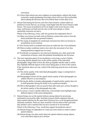 curriculum.
    (E) Unless high schools put more emphasis on nonacademic subjects like home
         economics, people graduating from high school will never feel comfortable
         about making the decisions that will confront them in their daily lives.
13. Houses built during the last ten years have been found to contain indoor air
    pollution at levels that are, on average, much higher than the levels found in older
    houses. The reason air-pollution levels are higher in the newer houses is that
    many such houses are built near the sites of old waste dumps or where
    automobile emissions are heavy.
    Which of the following, if true, calls into question the explanation above?
    (A) Many new houses are built with air-filtration systems that remove from the
         house pollutants that are generated indoors.
    (B) The easing of standards for smokestack emissions has led to an increase in
         air-pollution levels in homes.
    (C) New houses built in secluded rural areas are relatively free of air pollutants.
    (D) Warm-weather conditions tend to slow down the movement of air, thus
         keeping pollution trapped near its source.
    (E) Pressboard, an inexpensive new plywood substitute now often used in the
         construction of houses, emits the pollutant formaldehyde into the house.
14. The most important aspect of moviemaking is conveying a scene’s rhythm.
    Conveying rhythm depends less on the artistic quality of the individual
    photographic images than on how the shots go together and the order in which
    they highlight different aspects of the action taking place in front of the camera.
    If the statements above are true, which of the following must be true on the basis
    of them?
    (A) The artistic quality of the individual photographic image is unimportant in
          movie photography.
    (B) Photographers known for the superb artistic quality of their photographs are
          seldom effective as moviemakers.
    (C) Having the ability to produce photographs of superb artistic quality does not
          in itself guarantee having the ability to be a good moviemaker.
    (D) Movie photographers who are good at their jobs rarely give serious thought to
          the artistic quality of the photographs they take.
    (E) To convey a scene’s rhythm effectively, a moviemaker must highlight many
          different aspects of the action taking place.
15. Human beings can see the spatial relations among objects by processing
    information conveyed by light. Scientists trying to build computers that can
    detect spatial relations by the same kind of process have so far designed and built
    stationary machines. However, these scientists will not achieve their goal until
    they produce such a machine that can move around in its environment.
    Which of the following, if true, would best support the prediction above?
    (A) Human beings are dependent on visual cues from motion in order to detect
          spatial relations.
    (B) Human beings can often easily detect the spatial relations among objects,
          even when those objects are in motion.
 