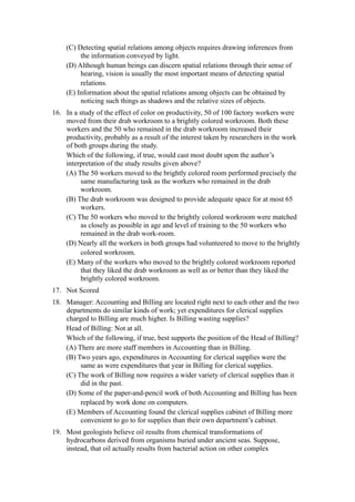 (C) Detecting spatial relations among objects requires drawing inferences from
         the information conveyed by light.
    (D) Although human beings can discern spatial relations through their sense of
         hearing, vision is usually the most important means of detecting spatial
         relations.
    (E) Information about the spatial relations among objects can be obtained by
         noticing such things as shadows and the relative sizes of objects.
16. In a study of the effect of color on productivity, 50 of 100 factory workers were
    moved from their drab workroom to a brightly colored workroom. Both these
    workers and the 50 who remained in the drab workroom increased their
    productivity, probably as a result of the interest taken by researchers in the work
    of both groups during the study.
    Which of the following, if true, would cast most doubt upon the author’s
    interpretation of the study results given above?
    (A) The 50 workers moved to the brightly colored room performed precisely the
         same manufacturing task as the workers who remained in the drab
         workroom.
    (B) The drab workroom was designed to provide adequate space for at most 65
         workers.
    (C) The 50 workers who moved to the brightly colored workroom were matched
         as closely as possible in age and level of training to the 50 workers who
         remained in the drab work-room.
    (D) Nearly all the workers in both groups had volunteered to move to the brightly
         colored workroom.
    (E) Many of the workers who moved to the brightly colored workroom reported
         that they liked the drab workroom as well as or better than they liked the
         brightly colored workroom.
17. Not Scored
18. Manager: Accounting and Billing are located right next to each other and the two
    departments do similar kinds of work; yet expenditures for clerical supplies
    charged to Billing are much higher. Is Billing wasting supplies?
    Head of Billing: Not at all.
    Which of the following, if true, best supports the position of the Head of Billing?
    (A) There are more staff members in Accounting than in Billing.
    (B) Two years ago, expenditures in Accounting for clerical supplies were the
         same as were expenditures that year in Billing for clerical supplies.
    (C) The work of Billing now requires a wider variety of clerical supplies than it
         did in the past.
    (D) Some of the paper-and-pencil work of both Accounting and Billing has been
         replaced by work done on computers.
    (E) Members of Accounting found the clerical supplies cabinet of Billing more
         convenient to go to for supplies than their own department’s cabinet.
19. Most geologists believe oil results from chemical transformations of
    hydrocarbons derived from organisms buried under ancient seas. Suppose,
    instead, that oil actually results from bacterial action on other complex
 