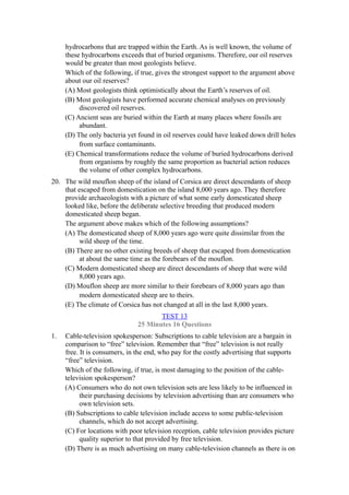 hydrocarbons that are trapped within the Earth. As is well known, the volume of
     these hydrocarbons exceeds that of buried organisms. Therefore, our oil reserves
     would be greater than most geologists believe.
     Which of the following, if true, gives the strongest support to the argument above
     about our oil reserves?
     (A) Most geologists think optimistically about the Earth’s reserves of oil.
     (B) Most geologists have performed accurate chemical analyses on previously
          discovered oil reserves.
     (C) Ancient seas are buried within the Earth at many places where fossils are
          abundant.
     (D) The only bacteria yet found in oil reserves could have leaked down drill holes
          from surface contaminants.
     (E) Chemical transformations reduce the volume of buried hydrocarbons derived
          from organisms by roughly the same proportion as bacterial action reduces
          the volume of other complex hydrocarbons.
20. The wild mouflon sheep of the island of Corsica are direct descendants of sheep
    that escaped from domestication on the island 8,000 years ago. They therefore
    provide archaeologists with a picture of what some early domesticated sheep
    looked like, before the deliberate selective breeding that produced modern
    domesticated sheep began.
    The argument above makes which of the following assumptions?
    (A) The domesticated sheep of 8,000 years ago were quite dissimilar from the
         wild sheep of the time.
    (B) There are no other existing breeds of sheep that escaped from domestication
         at about the same time as the forebears of the mouflon.
    (C) Modern domesticated sheep are direct descendants of sheep that were wild
         8,000 years ago.
    (D) Mouflon sheep are more similar to their forebears of 8,000 years ago than
         modern domesticated sheep are to theirs.
    (E) The climate of Corsica has not changed at all in the last 8,000 years.
                                      TEST 13
                               25 Minutes 16 Questions
1.   Cable-television spokesperson: Subscriptions to cable television are a bargain in
     comparison to “free” television. Remember that “free” television is not really
     free. It is consumers, in the end, who pay for the costly advertising that supports
     “free” television.
     Which of the following, if true, is most damaging to the position of the cable-
     television spokesperson?
     (A) Consumers who do not own television sets are less likely to be influenced in
           their purchasing decisions by television advertising than are consumers who
           own television sets.
     (B) Subscriptions to cable television include access to some public-television
           channels, which do not accept advertising.
     (C) For locations with poor television reception, cable television provides picture
           quality superior to that provided by free television.
     (D) There is as much advertising on many cable-television channels as there is on
 