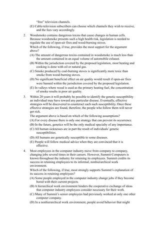 “free” television channels.
     (E) Cable-television subscribers can choose which channels they wish to receive,
          and the fees vary accordingly.
2.   Woodsmoke contains dangerous toxins that cause changes in human cells.
     Because woodsmoke presents such a high health risk, legislation is needed to
     regulate the use of open-air fires and wood-burning stoves.
     Which of the following, if true, provides the most support for the argument
     above?
     (A) The amount of dangerous toxins contained in woodsmoke is much less than
          the amount contained in an equal volume of automobile exhaust.
     (B) Within the jurisdiction covered by the proposed legislation, most heating and
          cooking is done with oil or natural gas.
     (C) Smoke produced by coal-burning stoves is significantly more toxic than
          smoke from wood-burning stoves.
     (D) No significant beneficial effect on air quality would result if open-air fires
          were banned within the jurisdiction covered by the proposed legislation.
     (E) In valleys where wood is used as the primary heating fuel, the concentration
          of smoke results in poor air quality.
3.   Within 20 years it will probably be possible to identify the genetic susceptibility
     an individual may have toward any particular disease. Eventually, effective
     strategies will be discovered to counteract each such susceptibility. Once these
     effective strategies are found, therefore, the people who follow them will never
     get sick.
     The argument above is based on which of the following assumptions?
     (A) For every disease there is only one strategy that can prevent its occurrence.
     (B) In the future, genetics will be the only medical specialty of any importance.
     (C) All human sicknesses are in part the result of individuals’ genetic
           susceptibilities.
     (D) All humans are genetically susceptible to some diseases.
     (E) People will follow medical advice when they are convinced that it is
          effective.
4.   Most employees in the computer industry move from company to company,
     changing jobs several times in their careers. However, Summit Computers is
     known throughout the industry for retaining its employees. Summit credits its
     success in retaining employees to its informal, nonhierarchical work
     environment.
     Which of the following, if true, most strongly supports Summit’s explanation of
     its success in retaining employees?
     (A) Some people employed in the computer industry change jobs if they become
           bored with their current projects.
     (B) A hierarchical work environment hinders the cooperative exchange of ideas
           that computer industry employees consider necessary for their work.
     (C) Many of Summit’s senior employees had previously worked at only one other
           computer company.
     (D) In a nonhierarchical work environment, people avoid behavior that might
 