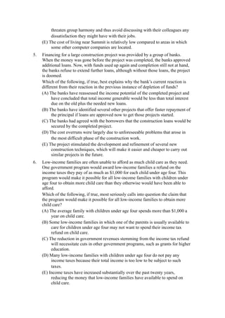 threaten group harmony and thus avoid discussing with their colleagues any
          dissatisfaction they might have with their jobs.
     (E) The cost of living near Summit is relatively low compared to areas in which
          some other computer companies are located.
5.   Financing for a large construction project was provided by a group of banks.
     When the money was gone before the project was completed, the banks approved
     additional loans. Now, with funds used up again and completion still not at hand,
     the banks refuse to extend further loans, although without those loans, the project
     is doomed.
     Which of the following, if true, best explains why the bank’s current reaction is
     different from their reaction in the previous instance of depletion of funds?
     (A) The banks have reassessed the income potential of the completed project and
          have concluded that total income generable would be less than total interest
          due on the old plus the needed new loans.
     (B) The banks have identified several other projects that offer faster repayment of
          the principal if loans are approved now to get those projects started.
     (C) The banks had agreed with the borrowers that the construction loans would be
          secured by the completed project.
     (D) The cost overruns were largely due to unforeseeable problems that arose in
          the most difficult phase of the construction work.
     (E) The project stimulated the development and refinement of several new
          construction techniques, which will make it easier and cheaper to carry out
          similar projects in the future.
6.   Low-income families are often unable to afford as much child care as they need.
     One government program would award low-income families a refund on the
     income taxes they pay of as much as $1,000 for each child under age four. This
     program would make it possible for all low-income families with children under
     age four to obtain more child care than they otherwise would have been able to
     afford.
     Which of the following, if true, most seriously calls into question the claim that
     the program would make it possible for all low-income families to obtain more
     child care?
     (A) The average family with children under age four spends more than $1,000 a
          year on child care.
     (B) Some low-income families in which one of the parents is usually available to
          care for children under age four may not want to spend their income tax
          refund on child care.
     (C) The reduction in government revenues stemming from the income tax refund
          will necessitate cuts in other government programs, such as grants for higher
          education.
     (D) Many low-income families with children under age four do not pay any
          income taxes because their total income is too low to be subject to such
          taxes.
     (E) Income taxes have increased substantially over the past twenty years,
          reducing the money that low-income families have available to spend on
          child care.
 