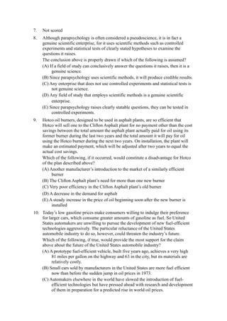 7.   Not scored
8.   Although parapsychology is often considered a pseudoscience, it is in fact a
     genuine scientific enterprise, for it uses scientific methods such as controlled
     experiments and statistical tests of clearly stated hypotheses to examine the
     questions it raises.
     The conclusion above is properly drawn if which of the following is assumed?
     (A) If a field of study can conclusively answer the questions it raises, then it is a
          genuine science.
     (B) Since parapsychology uses scientific methods, it will produce credible results.
     (C) Any enterprise that does not use controlled experiments and statistical tests is
          not genuine science.
     (D) Any field of study that employs scientific methods is a genuine scientific
          enterprise.
     (E) Since parapsychology raises clearly statable questions, they can be tested in
          controlled experiments.
9.   Hotco oil burners, designed to be used in asphalt plants, are so efficient that
     Hotco will sell one to the Clifton Asphalt plant for no payment other than the cost
     savings between the total amount the asphalt plant actually paid for oil using its
     former burner during the last two years and the total amount it will pay for oil
     using the Hotco burner during the next two years. On installation, the plant will
     make an estimated payment, which will be adjusted after two years to equal the
     actual cost savings.
     Which of the following, if it occurred, would constitute a disadvantage for Hotco
     of the plan described above?
     (A) Another manufacturer’s introduction to the market of a similarly efficient
          burner
     (B) The Clifton Asphalt plant’s need for more than one new burner
     (C) Very poor efficiency in the Clifton Asphalt plant’s old burner
     (D) A decrease in the demand for asphalt
     (E) A steady increase in the price of oil beginning soon after the new burner is
          installed
10. Today’s low gasoline prices make consumers willing to indulge their preference
    for larger cars, which consume greater amounts of gasoline as fuel. So United
    States automakers are unwilling to pursue the development of new fuel-efficient
    technologies aggressively. The particular reluctance of the United States
    automobile industry to do so, however, could threaten the industry’s future.
    Which of the following, if true, would provide the most support for the claim
    above about the future of the United States automobile industry?
    (A) A prototype fuel-efficient vehicle, built five years ago, achieves a very high
          81 miles per gallon on the highway and 63 in the city, but its materials are
          relatively costly.
    (B) Small cars sold by manufacturers in the United States are more fuel efficient
          now than before the sudden jump in oil prices in 1973.
    (C) Automakers elsewhere in the world have slowed the introduction of fuel-
          efficient technologies but have pressed ahead with research and development
          of them in preparation for a predicted rise in world oil prices.
 