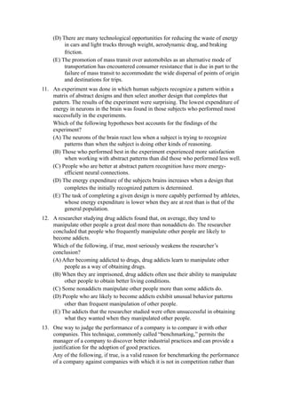 (D) There are many technological opportunities for reducing the waste of energy
         in cars and light trucks through weight, aerodynamic drag, and braking
         friction.
    (E) The promotion of mass transit over automobiles as an alternative mode of
         transportation has encountered consumer resistance that is due in part to the
         failure of mass transit to accommodate the wide dispersal of points of origin
         and destinations for trips.
11. An experiment was done in which human subjects recognize a pattern within a
    matrix of abstract designs and then select another design that completes that
    pattern. The results of the experiment were surprising. The lowest expenditure of
    energy in neurons in the brain was found in those subjects who performed most
    successfully in the experiments.
    Which of the following hypotheses best accounts for the findings of the
    experiment?
    (A) The neurons of the brain react less when a subject is trying to recognize
         patterns than when the subject is doing other kinds of reasoning.
    (B) Those who performed best in the experiment experienced more satisfaction
         when working with abstract patterns than did those who performed less well.
    (C) People who are better at abstract pattern recognition have more energy-
         efficient neural connections.
    (D) The energy expenditure of the subjects brains increases when a design that
         completes the initially recognized pattern is determined.
    (E) The task of completing a given design is more capably performed by athletes,
         whose energy expenditure is lower when they are at rest than is that of the
         general population.
12. A researcher studying drug addicts found that, on average, they tend to
    manipulate other people a great deal more than nonaddicts do. The researcher
    concluded that people who frequently manipulate other people are likely to
    become addicts.
    Which of the following, if true, most seriously weakens the researcher’s
    conclusion?
    (A) After becoming addicted to drugs, drug addicts learn to manipulate other
         people as a way of obtaining drugs.
    (B) When they are imprisoned, drug addicts often use their ability to manipulate
         other people to obtain better living conditions.
    (C) Some nonaddicts manipulate other people more than some addicts do.
    (D) People who are likely to become addicts exhibit unusual behavior patterns
         other than frequent manipulation of other people.
    (E) The addicts that the researcher studied were often unsuccessful in obtaining
         what they wanted when they manipulated other people.
13. One way to judge the performance of a company is to compare it with other
    companies. This technique, commonly called “benchmarking,” permits the
    manager of a company to discover better industrial practices and can provide a
    justification for the adoption of good practices.
    Any of the following, if true, is a valid reason for benchmarking the performance
    of a company against companies with which it is not in competition rather than
 
