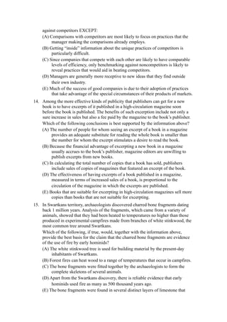 against competitors EXCEPT:
    (A) Comparisons with competitors are most likely to focus on practices that the
         manager making the comparisons already employs.
    (B) Getting “inside” information about the unique practices of competitors is
         particularly difficult.
    (C) Since companies that compete with each other are likely to have comparable
         levels of efficiency, only benchmarking against noncompetitors is likely to
         reveal practices that would aid in beating competitors.
    (D) Managers are generally more receptive to new ideas that they find outside
         their own industry.
    (E) Much of the success of good companies is due to their adoption of practices
         that take advantage of the special circumstances of their products of markets.
14. Among the more effective kinds of publicity that publishers can get for a new
    book is to have excerpts of it published in a high-circulation magazine soon
    before the book is published. The benefits of such excerption include not only a
    sure increase in sales but also a fee paid by the magazine to the book’s publisher.
    Which of the following conclusions is best supported by the information above?
    (A) The number of people for whom seeing an excerpt of a book in a magazine
         provides an adequate substitute for reading the whole book is smaller than
         the number for whom the excerpt stimulates a desire to read the book.
    (B) Because the financial advantage of excerpting a new book in a magazine
         usually accrues to the book’s publisher, magazine editors are unwilling to
         publish excerpts from new books.
    (C) In calculating the total number of copies that a book has sold, publishers
         include sales of copies of magazines that featured an excerpt of the book.
    (D) The effectiveness of having excerpts of a book published in a magazine,
         measured in terms of increased sales of a book, is proportional to the
         circulation of the magazine in which the excerpts are published.
    (E) Books that are suitable for excerpting in high-circulation magazines sell more
         copies than books that are not suitable for excerpting.
15. In Swartkans territory, archaeologists discovered charred bone fragments dating
    back 1 million years. Analysis of the fragments, which came from a variety of
    animals, showed that they had been heated to temperatures no higher than those
    produced in experimental campfires made from branches of white stinkwood, the
    most common tree around Swartkans.
    Which of the following, if true, would, together with the information above,
    provide the best basis for the claim that the charred bone fragments are evidence
    of the use of fire by early hominids?
    (A) The white stinkwood tree is used for building material by the present-day
         inhabitants of Swartkans.
    (B) Forest fires can heat wood to a range of temperatures that occur in campfires.
    (C) The bone fragments were fitted together by the archaeologists to form the
         complete skeletons of several animals.
    (D) Apart from the Swartkans discovery, there is reliable evidence that early
         hominids used fire as many as 500 thousand years ago.
    (E) The bone fragments were found in several distinct layers of limestone that
 