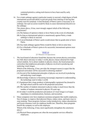 contained primitive cutting tools known to have been used by early
          hominids.
16. For a trade embargo against a particular country to succeed, a high degree of both
    international accord and ability to prevent goods from entering or leaving that
    country must be sustained. A total blockade of Patria’s ports is necessary to an
    embargo, but such an action would be likely to cause international discord over
    the embargo.
    The claims above, if true, most strongly support which of the following
    conclusions?
    (A) The balance of opinion is likely to favor Patria in the event of a blockade.
    (B) As long as international opinion is unanimously against Patria, a trade
         embargo is likely to succeed.
    (C) A naval blockade of Patria’s ports would ensure that no goods enter or leave
         Patria.
     (D) Any trade embargo against Patria would be likely to fail at some time.
     (E) For a blockade of Patria’s ports to be successful, international opinion must
          be unanimous.
                                      TEST 14
                               25 Minutes 16 Questions
1.   The local board of education found that, because the current physics curriculum
     has little direct relevance to today’s world, physics classes attracted few high
     school students. So to attract students to physics classes, the board proposed a
     curriculum that emphasizes principles of physics involved in producing and
     analyzing visual images.
     Which of the following, if true, provides the strongest reason to expect that the
     proposed curriculum will be successful in attracting students?
     (A) Several of the fundamental principles of physics are involved in producing
          and analyzing visual images.
     (B) Knowledge of physics is becoming increasingly important in understanding
          the technology used in today’s world.
     (C) Equipment that a large producer of photographic equipment has donated to
          the high school could be used in the proposed curriculum.
     (D) The number of students interested in physics today is much lower than the
          number of students interested in physics 50 years ago.
     (E) In today’s world the production and analysis of visual images is of major
          importance in communications, business, and recreation.
2.   Many companies now have employee assistance programs that enable employees,
     free of charge, to improve their physical fitness, reduce stress, and learn ways to
     stop smoking. These programs increase worker productivity, reduce absenteeism,
     and lessen insurance costs for employee health care. Therefore, these programs
     benefit the company as well as the employee.
     Which of the following, if true, most significantly strengthens the conclusion
     above?
     (A) Physical fitness programs are often the most popular services offered to
          employees.
 