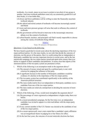 textbooks. As a result, stance on an issue is certain to run afoul of one group or
     another. And since textbook publishers must rely on community goodwill to sell
     their books, it is inevitable that______
     (A) fewer and fewer publishers will be willing to enter the financially uncertain
           textbook industry
     (B) the ethical and moral content of textbooks will become increasingly neutral
           and bland
     (C) more and more pressure groups will arise that seek to influence the content of
           textbooks
     (D) the government will be forced to intervene in the increasingly rancorous
           debate over the content of textbooks
     (E) school boards, teachers, and principals will find it nearly impossible to choose
           among the variety of textbooks being offered
                                      TEST C
                            Time 30 minutes 20 Questions
Questions 1-2 are based on the following.
We have heard a good deal in recent years about the declining importance of the two
major political parties. It is the mass media, we are told, that decide the outcome of
elections, not the power of the parties. But it is worth noting that no independent or
third-party candidate has won any important election in recent years, and in the last
nationwide campaign, the two major parties raised and spent more money than ever
before in support of their candidates and platforms. It seems clear that reports of the
imminent demise of the two-party system are premature at best.
1.   Which of the following is an assumption made in the argument above?
     (A) The amount of money raised and spent by a political party is one valid
          criterion for judging the influence of the party.
     (B) A significant increase in the number of third-party candidates would be
          evidence of a decline in the importance of the two major parties.
     (C) The two-party system has contributed significantly to the stability of the
          American political structure.
     (D) The mass media tend to favor an independent or third-party candidate over a
          candidate from one of the two major parties.
     (E) The mass media are relatively unimportant in deciding the outcome of most
          elections.
2.   Which of the following, if true, would most strengthen the argument above?
     (A) The percentage of voters registered as independents is higher today than ever
          before.
     (B) In a recent presidential campaign, for the first time ever, an independent
          candidate was invited to appear in a televised debate with the major-party
          candidates.
     (C) Every current member of the U.S. Senate was elected as the candidate of one
          of the two major parties.
     (D) In a recent opinion poll, most voters stated that a candidate’s party affiliation
          was an insignificant factor in judging his or her fitness for office.
     (E) In the last four years, the outcome of several statewide elections has been
 
