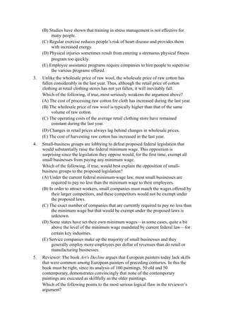 (B) Studies have shown that training in stress management is not effective for
          many people.
     (C) Regular exercise reduces people’s risk of heart disease and provides them
          with increased energy.
     (D) Physical injuries sometimes result from entering a strenuous physical fitness
          program too quickly.
     (E) Employee assistance programs require companies to hire people to supervise
          the various programs offered.
3.   Unlike the wholesale price of raw wool, the wholesale price of raw cotton has
     fallen considerably in the last year. Thus, although the retail price of cotton
     clothing at retail clothing stores has not yet fallen, it will inevitably fall.
     Which of the following, if true, most seriously weakens the argument above?
     (A) The cost of processing raw cotton for cloth has increased during the last year.
     (B) The wholesale price of raw wool is typically higher than that of the same
          volume of raw cotton.
     (C) The operating costs of the average retail clothing store have remained
          constant during the last year.
     (D) Changes in retail prices always lag behind changes in wholesale prices.
     (E) The cost of harvesting raw cotton has increased in the last year.
4.   Small-business groups are lobbying to defeat proposed federal legislation that
     would substantially raise the federal minimum wage. This opposition is
     surprising since the legislation they oppose would, for the first time, exempt all
     small businesses from paying any minimum wage.
     Which of the following, if true, would best explain the opposition of small-
     business groups to the proposed legislation?
     (A) Under the current federal minimum-wage law, most small businesses are
          required to pay no less than the minimum wage to their employees.
     (B) In order to attract workers, small companies must match the wages offered by
          their larger competitors, and these competitors would not be exempt under
          the proposed laws.
     (C) The exact number of companies that are currently required to pay no less than
          the minimum wage but that would be exempt under the proposed laws is
          unknown.
     (D) Some states have set their own minimum wages—in some cases, quite a bit
          above the level of the minimum wage mandated by current federal law—for
          certain key industries.
     (E) Service companies make up the majority of small businesses and they
          generally employ more employees per dollar of revenues than do retail or
          manufacturing businesses.
5.   Reviewer: The book Art’s Decline argues that European painters today lack skills
     that were common among European painters of preceding centuries. In this the
     book must be right, since its analysis of 100 paintings, 50 old and 50
     contemporary, demonstrates convincingly that none of the contemporary
     paintings are executed as skillfully as the older paintings.
     Which of the following points to the most serious logical flaw in the reviewer’s
     argument?
 