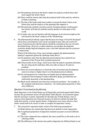 (A) The paintings chosen by the book’s author for analysis could be those that
          most support the book’s thesis.
     (B) There could be criteria other than the technical skill of the artist by which to
          evaluate a painting.
     (C) The title of the book could cause readers to accept the book’s thesis even
          before they read the analysis of the paintings that supports it.
     (D) The particular methods currently used by European painters could require
          less artistic skill than do methods used by painters in other parts of the
          world.
     (E) A reader who was not familiar with the language of art criticism might not be
          convinced by the book’s analysis of the 100 paintings.
6.   The pharmaceutical industry argues that because new drugs will not be developed
     unless heavy development costs can be recouped in later sales, the current 20
     years of protection provided by patents should be extended in the case of newly
     developed drugs. However, in other industries new-product development
     continues despite high development costs, a fact that indicates that the extension
     is unnecessary.
     Which of the following, if true, most strongly supports the pharmaceutical
     industry’s argument against the challenge made above?
     (A) No industries other than the pharmaceutical industry have asked for an
          extension of the 20-year limit on patent protection.
     (B) Clinical trials of new drugs, which occur after the patent is granted and before
          the new drug can be marketed, often now take as long as 10 years to
          complete.
     (C) There are several industries in which the ratio of research and development
          costs to revenues is higher than it is in the pharmaceutical industry.
     (D) An existing patent for a drug does not legally prevent pharmaceutical
          companies from bringing to market alternative drugs, provided they are
          sufficiently dissimilar to the patented drug.
     (E) Much recent industrial innovation has occurred in products—for example, in
          the computer and electronics industries—for which patent protection is often
          very ineffective.
Questions 7-8 are based on the following.
Bank depositors in the United States are all financially protected against bank failure
because the government insures all individuals’ bank deposits. An economist argues
that this insurance is partly responsible for the high rate of bank failures, since it
removes from depositors any financial incentive to find out whether the bank that
holds their money is secure against failure. If depositors were more selective, then
banks would need to be secure in order to compete for depositors’ money.
7.   The economist’s argument makes which of the following assumptions?
     (A) Bank failures are caused when big borrowers default on loan repayments.
     (B) A significant proportion of depositors maintain accounts at several different
          banks.
     (C) The more a depositor has to deposit, the more careful he or she tends to be in
          selecting a bank.
     (D) The difference in the interest rates paid to depositors by different banks is not
 