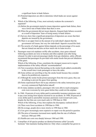 a significant factor in bank failures.
     (E) Potential depositors are able to determine which banks are secure against
          failure.
8.   Which of the following, if true, most seriously weakens the economist’s
     argument?
     (A) Before the government started to insure depositors against bank failure, there
          was a lower rate of bank failure than there is now.
     (B) When the government did not insure deposits, frequent bank failures occurred
          as a result of depositors’ fears of losing money in bank failures.
     (C) Surveys show that a significant proportion of depositors are aware that their
          deposits are insured by the government.
     (D) There is an upper limit on the amount of an individual’s deposit that the
          government will insure, but very few individuals’ deposits exceed this limit.
     (E) The security of a bank against failure depends on the percentage of its assets
          that are loaned out and also on how much risk its loans involve.
9.   Passengers must exit airplanes swiftly after accidents, since gases released
     following accidents are toxic to humans and often explode soon after being
     released. In order to prevent passenger deaths from gas inhalation, safety officials
     recommend that passengers be provided with smoke hoods that prevent inhalation
     of the gases.
     Which of the following, if true, constitutes the strongest reason not to require
     implementation of the safety officials’ recommendation?
     (A) Test evacuations showed that putting on the smoke hoods added considerably
          to the overall time it took passengers to leave the cabin.
     (B) Some airlines are unwilling to buy the smoke hoods because they consider
          them to be prohibitively expensive.
     (C) Although the smoke hoods protect passengers from the toxic gases, they can
          do nothing to prevent the gases from igniting.
     (D) Some experienced flyers fail to pay attention to the safety instructions given
          on every commercial flight before takeoff.
     (E) In many airplane accidents, passengers who were able to reach emergency
          exits were overcome by toxic gases before they could exit the airplane.
10. In 1960, 10 percent of every dollar paid in automobile insurance premiums went
    to pay costs arising from injuries incurred in car accidents. In 1990, 50 percent of
    every dollar paid in automobile insurance premiums went toward such costs,
    despite the fact that cars were much safer in 1990 than in 1960.
    Which of the following, if true, best explains the discrepancy outlined above?
    (A) There were fewer accidents in 1990 than in 1960.
    (B) On average, people drove more slowly in 1990 than in 1960.
    (C) Cars grew increasingly more expensive to repair over the period in question.
    (D) The price of insurance increased more rapidly than the rate of inflation
         between 1960 and 1990.
    (E) Health-care costs rose sharply between 1960 and 1990.
11. Caterpillars of all species produce an identical hormone called “juvenile
    hormone” that maintains feeding behavior. Only when a caterpillar has grown to
 