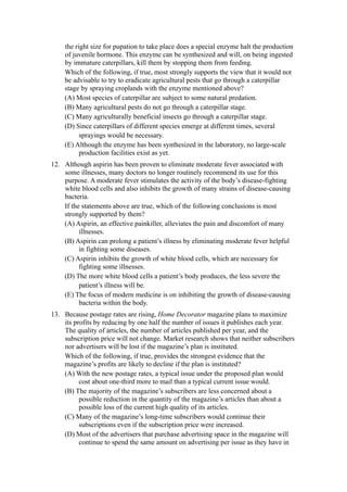 the right size for pupation to take place does a special enzyme halt the production
    of juvenile hormone. This enzyme can be synthesized and will, on being ingested
    by immature caterpillars, kill them by stopping them from feeding.
    Which of the following, if true, most strongly supports the view that it would not
    be advisable to try to eradicate agricultural pests that go through a caterpillar
    stage by spraying croplands with the enzyme mentioned above?
    (A) Most species of caterpillar are subject to some natural predation.
    (B) Many agricultural pests do not go through a caterpillar stage.
    (C) Many agriculturally beneficial insects go through a caterpillar stage.
    (D) Since caterpillars of different species emerge at different times, several
          sprayings would be necessary.
    (E) Although the enzyme has been synthesized in the laboratory, no large-scale
          production facilities exist as yet.
12. Although aspirin has been proven to eliminate moderate fever associated with
    some illnesses, many doctors no longer routinely recommend its use for this
    purpose. A moderate fever stimulates the activity of the body’s disease-fighting
    white blood cells and also inhibits the growth of many strains of disease-causing
    bacteria.
    If the statements above are true, which of the following conclusions is most
    strongly supported by them?
    (A) Aspirin, an effective painkiller, alleviates the pain and discomfort of many
          illnesses.
    (B) Aspirin can prolong a patient’s illness by eliminating moderate fever helpful
          in fighting some diseases.
    (C) Aspirin inhibits the growth of white blood cells, which are necessary for
          fighting some illnesses.
    (D) The more white blood cells a patient’s body produces, the less severe the
          patient’s illness will be.
    (E) The focus of modern medicine is on inhibiting the growth of disease-causing
          bacteria within the body.
13. Because postage rates are rising, Home Decorator magazine plans to maximize
    its profits by reducing by one half the number of issues it publishes each year.
    The quality of articles, the number of articles published per year, and the
    subscription price will not change. Market research shows that neither subscribers
    nor advertisers will be lost if the magazine’s plan is instituted.
    Which of the following, if true, provides the strongest evidence that the
    magazine’s profits are likely to decline if the plan is instituted?
    (A) With the new postage rates, a typical issue under the proposed plan would
          cost about one-third more to mail than a typical current issue would.
    (B) The majority of the magazine’s subscribers are less concerned about a
          possible reduction in the quantity of the magazine’s articles than about a
          possible loss of the current high quality of its articles.
    (C) Many of the magazine’s long-time subscribers would continue their
          subscriptions even if the subscription price were increased.
    (D) Most of the advertisers that purchase advertising space in the magazine will
          continue to spend the same amount on advertising per issue as they have in
 