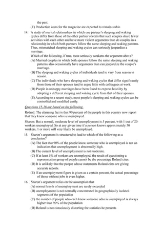 the past.
    (E) Production costs for the magazine are expected to remain stable.
14. A study of marital relationships in which one partner’s sleeping and waking
    cycles differ from those of the other partner reveals that such couples share fewer
    activities with each other and have more violent arguments than do couples in a
    relationship in which both partners follow the same sleeping and waking patterns.
    Thus, mismatched sleeping and waking cycles can seriously jeopardize a
    marriage.
    Which of the following, if true, most seriously weakens the argument above?
    (A) Married couples in which both spouses follow the same sleeping and waking
          patterns also occasionally have arguments than can jeopardize the couple’s
          marriage.
    (B) The sleeping and waking cycles of individuals tend to vary from season to
          season.
    (C) The individuals who have sleeping and waking cycles that differ significantly
          from those of their spouses tend to argue little with colleagues at work.
    (D) People in unhappy marriages have been found to express hostility by
          adopting a different sleeping and waking cycle from that of their spouses.
    (E) According to a recent study, most people’s sleeping and waking cycles can be
          controlled and modified easily.
Questions 15-16 are based on the following.
Roland: The alarming fact is that 90 percent of the people in this country now report
that they know someone who is unemployed.
Sharon: But a normal, moderate level of unemployment is 5 percent, with 1 out of 20
workers unemployed. So at any given time if a person knows approximately 50
workers, 1 or more will very likely be unemployed.
15. Sharon’s argument is structured to lead to which of the following as a
    conclusion?
    (A) The fact that 90% of the people know someone who is unemployed is not an
         indication that unemployment is abnormally high.
    (B) The current level of unemployment is not moderate.
    (C) If at least 5% of workers are unemployed, the result of questioning a
         representative group of people cannot be the percentage Roland cites.
    (D) It is unlikely that the people whose statements Roland cites are giving
         accurate reports.
    (E) If an unemployment figure is given as a certain percent, the actual percentage
         of those without jobs is even higher.
16. Sharon’s argument relies on the assumption that
    (A) normal levels of unemployment are rarely exceeded
    (B) unemployment is not normally concentrated in geographically isolated
         segments of the population
    (C) the number of people who each know someone who is unemployed is always
         higher than 90% of the population
    (D) Roland is not consciously distorting the statistics he presents
 